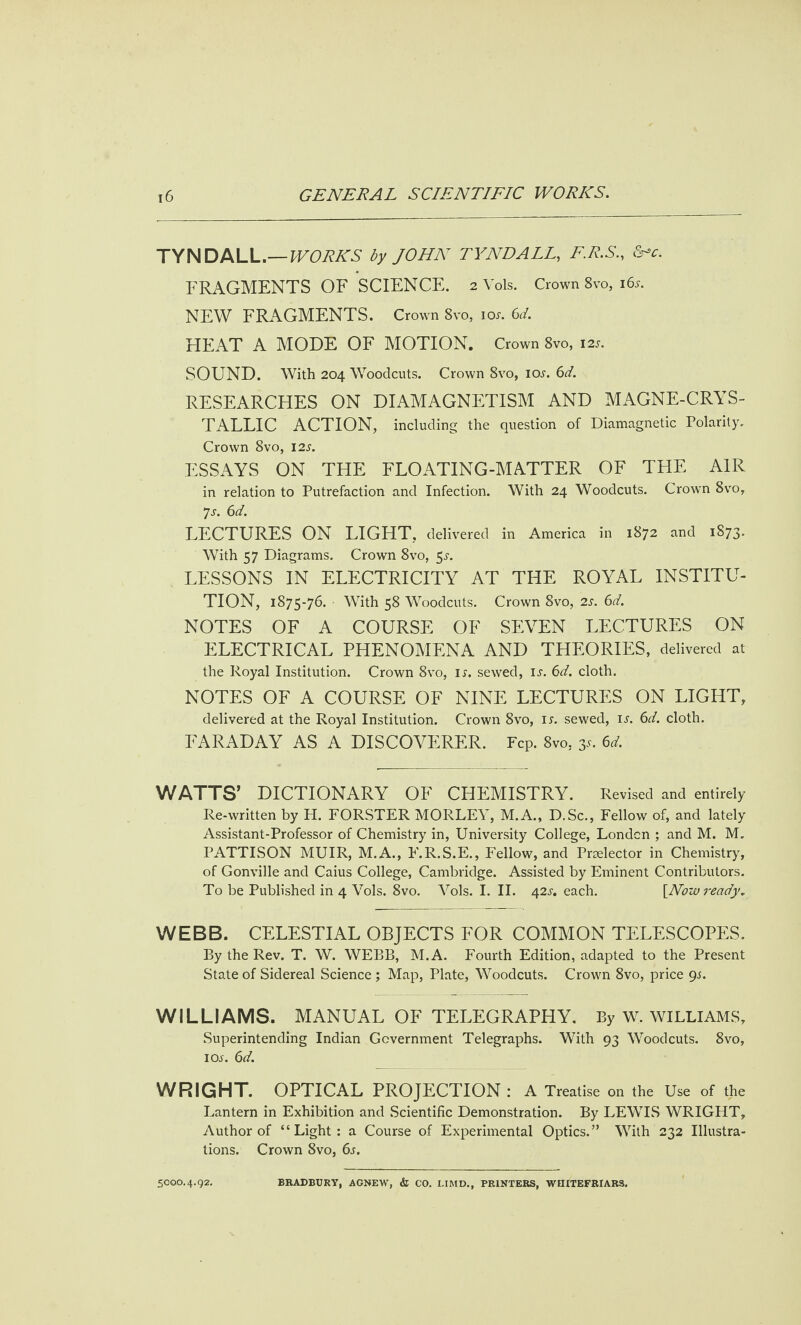 TYNDALL.— WORKS by JOHN TYNDALL, F.R.S., &*c. FRAGMENTS OF SCIENCE. 2V0IS. Crown 8vo, 16s. NEW FRAGMENTS. Crown 8vo, ior. 6d. HEAT A MODE OF MOTION. Crown 8vo, 12s. SOUND. With 204 Woodcuts. Crown 8vo, iol. 6d. RESEARCHES ON DIAMAGNETISM AND MAGNE-CRYS- TALLIC ACTION, including the question of Diamagnetic Polarity. Crown 8vo, 12s. ESSAYS ON THE FLOATING-MATTER OF THE AIR in relation to Putrefaction and Infection. With 24 Woodcuts. Crown 8vo, js. 6d. LECTURES ON LIGHT, delivered in America in 1872 and 1873. With 57 Diagrams. Crown 8vo, 5^. LESSONS IN ELECTRICITY AT THE ROYAL INSTITU¬ TION, 1S75-76. With 58 Woodcuts. Crown 8vo, 2s. 6d. NOTES OF A COURSE OF SEVEN LECTURES ON ELECTRICAL PHENOMENA AND THEORIES, delivered at the Royal Institution. Crown 8vo, il. sewed, is. 6d. cloth. NOTES OF A COURSE OF NINE LECTURES ON LIGHT, delivered at the Royal Institution. Crown 8vo, ir. sewed, il. 6d. cloth. FARADAY AS A DISCOVERER. Fcp. 8vo, y. 6d. WATTS’ DICTIONARY OF CHEMISTRY. Revised and entirely Re-written by H. FORSTER MORLEY, M.A., D.Sc., Fellow of, and lately Assistant-Professor of Chemistry in, University College, London ; and M. M. PATTISON MUIR, M.A., F.R.S.E., Fellow, and Prelector in Chemistry, of Gonville and Caius College, Cambridge. Assisted by Eminent Contributors. To be Published in 4 Vols. 8vo. Vols. I. II. 42l. each. [Now ready. WEBB. CELESTIAL OBJECTS FOR COMMON TELESCOPES. By the Rev. T. W. WEBB, M.A. Fourth Edition, adapted to the Present State of Sidereal Science ; Map, Plate, Woodcuts. Crown 8vo, price 9.$. WILLIAMS. MANUAL OF TELEGRAPHY. By W. WILLIAMS, Superintending Indian Government Telegraphs. With 93 Woodcuts. 8vo, iol. 6d. WRIGHT. OPTICAL PROJECTION : A Treatise on the Use of the Lantern in Exhibition and Scientific Demonstration. By LEWIS WRIGHT, Author of “Light: a Course of Experimental Optics.” With 232 Illustra¬ tions. Crown 8vo, 6s. 5000.4.92. BRADBURY, AGNEW, & CO. HMD., PRINTERS, WIIITEFRIARS.