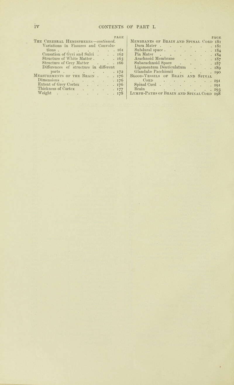 PAGE The Cerebral Hemispheres—continued. Variations in Fissures and Convolu¬ tions .161 Causation of Gyri and Sulci . . . 162 Structure of White Matter . . -163 Structure of Grey Matter . . .166 Differences of structure in different parts..172 Measurements of the Brain . . . 176 Dimensions . . . . . .176 Extent of Grey Cortex . . . . 176 Thickness of Cortex . . . . 177 Weight.178 PAGE Membranes of Brain and Spinal Cord 18i Dura Mater.181 Subdural space . . . . . . 184 Pia Mater.184 Arachnoid Membrane . . . 187 Subarachnoid Space . . . .187 Ligamentum Denticulatum . , . 189 Glandulse Pacchionii . . . .190 Blood-Vessels of Brain and Spinal Cord.191 Spinal Cord . , . . . .191 Brain ....... 193 Lymph-Paths of Brain and Spinal Cord 198