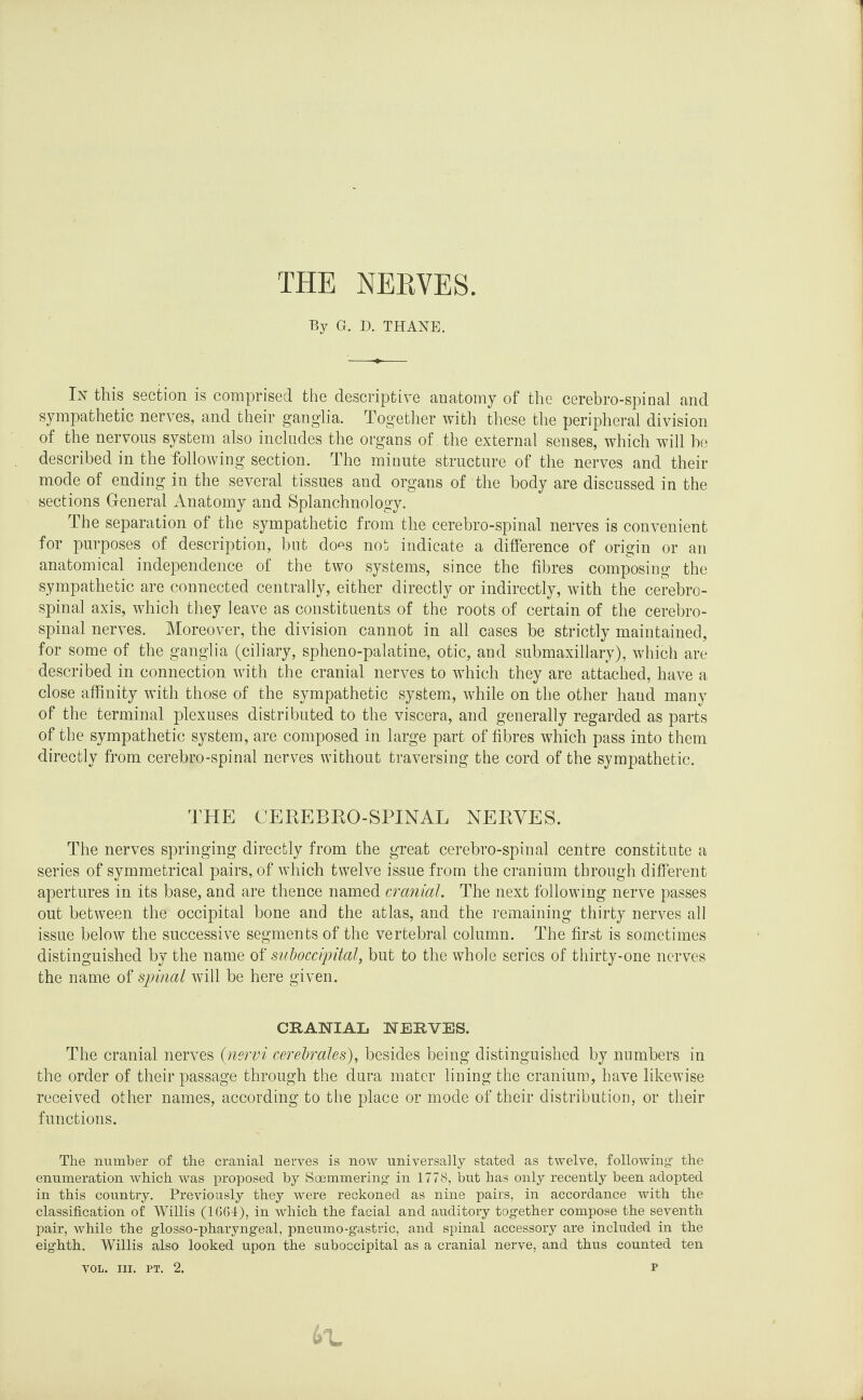 THE NERVES. By G. D. THANE. In this section is comprised the descriptive anatomy of the cerebro-spinal and sympathetic nerves, and their ganglia. Together with these the peripheral division of the nervous system also includes the organs of the external senses, which will be described in the following section. The minute structure of the nerves and their mode of ending in the several tissues and organs of the body are discussed in the sections General Anatomy and Splanchnology. The separation of the sympathetic from the cerebro-spinal nerves is convenient for purposes of description, but does not indicate a difference of origin or an anatomical independence of the two systems, since the fibres composing the sympathetic are connected centrally, either directly or indirectly, with the cerebro¬ spinal axis, which they leave as constituents of the roots of certain of the cerebro¬ spinal nerves. Moreover, the division cannot in all cases be strictly maintained, for some of the ganglia (ciliary, spheno-palatine, otic, and submaxillary), which are described in connection with the cranial nerves to which they are attached, have a close affinity with those of the sympathetic system, while on the other hand many of the terminal plexuses distributed to the viscera, and generally regarded as parts of the sympathetic system, are composed in large part of fibres which pass into them directly from cerebro-spinal nerves without traversing the cord of the sympathetic. THE CEREBRO-SPINAL NERVES. The nerves springing directly from the great cerebro-spinal centre constitute a series of symmetrical pairs, of which twelve issue from the cranium through different apertures in its base, and are thence named cranial. The next following nerve passes out between the occipital bone and the atlas, and the remaining thirty nerves all issue below the successive segments of the vertebral column. The first is sometimes distinguished by the name of suboccipital, but to the whole series of thirty-one nerves the name of spinal will be here given. CRANIAL NERVES. The cranial nerves (nervi cerebrales), besides being distinguished by numbers in the order of their passage through the dura mater lining the cranium, have likewise received other names, according to the place or mode of their distribution, or their functions. The number of the cranial nerves is now universally stated as twelve, following' the enumeration which was proposed by Soemmering' in 1778, but has only recently been adopted in this country. Previously they were reckoned as nine pairs, in accordance with the classification of Willis (1664), in which the facial and auditory tog-ether compose the seventh pair, while the glosso-pharyngeal, pneumo-gastric, and spinal accessory are included in the eighth. Willis also looked upon the suboccipital as a cranial nerve, and thus counted ten