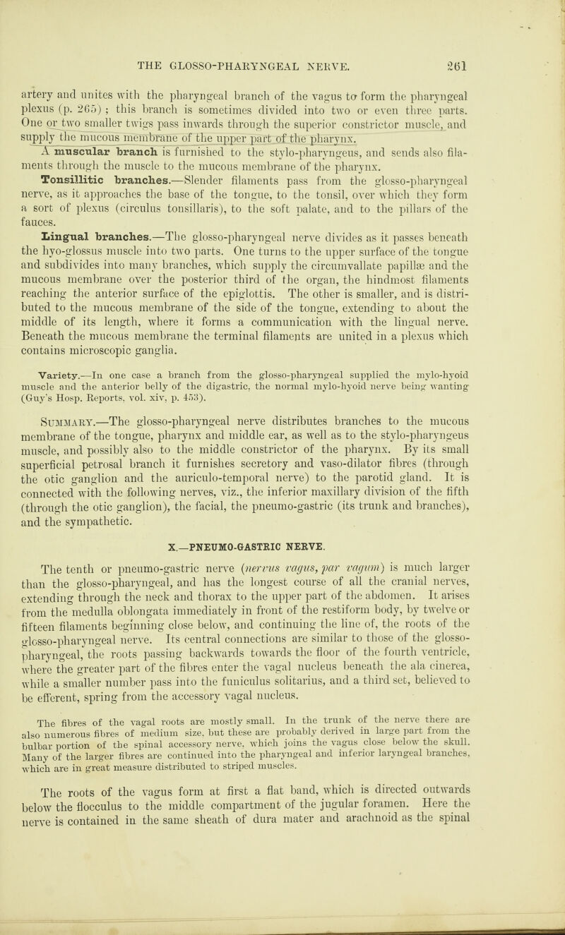 artery and unites with the pharyngeal branch of the vagus ta form the pharyngeal plexus (p. 265) ; this branch is sometimes divided into two or even three parts. One piytwo smaller twigs pass inwards through the superior constrictor muscle, and supply the mucous membrane of the upper part of the pharynx. A muscular branch is furnished to the stylo-pharyngeus, and sends also fila¬ ments through the muscle to the mucous membrane of the pharynx. Tonsillitic branches.—Slender filaments pass from the glosso-pharyngeal nerve, as it approaches the base of the tongue, to the tonsil, over which they form a sort of plexus (circulus tonsillaris), to the soft palate, and to the pillars of the fauces. Lingual branches.—The glosso-pharyngeal nerve divides as it passes beneath the hyo-glossus muscle into two parts. One turns to the upper surface of the tongue and subdivides into many branches, which supply the circumvallate papillae and the mucous membrane over the posterior third of the organ, the hindmost filaments reaching the anterior surface of the epiglottis. The other is smaller, and is distri¬ buted to the mucous membrane of the side of the tongue, extending to about the middle of its length, where it forms a communication with the lingual nerve. Beneath the mucous membrane the terminal filaments are united in a plexus which contains microscopic ganglia. Variety.—In one case a branch from the glosso-pharyngeal supplied the mylo-hyoid muscle and the anterior belly of the digastric, the normal mylo-hyoid nerve being wanting (Guy’s Hosp. Reports, vol. xiv, p. 453). Summary.—The glosso-pharyngeal nerve distributes branches to the mucous membrane of the tongue, pharynx and middle ear, as well as to the stylo-pharyngeus muscle, and possibly also to the middle constrictor of the pharynx. By its small superficial petrosal branch it furnishes secretory and vaso-dilator fibres (through the otic ganglion and the auriculo-temporal nerve) to the parotid gland. It is connected with the following nerves, viz., the inferior maxillary division of the fifth (through the otic ganglion), the facial, the pneumo-gastric (its trunk and branches), and the sympathetic. X.—PNEUMO-GASTRIC NERVE. The tenth or pneumo-gastric nerve (nervus vagus, far vagum) is much larger than the glosso-pharyngeal, and has the longest course of all the cranial nerves, extending through the neck and thorax to the upper part of the abdomen. It arises from the medulla oblongata immediately in front of the restiform body, by twelve or fifteen filaments beginning close below, and continuing the line of, the roots of the glosso-pharyngeal nerve. Its central connections are similar to those of the glosso¬ pharyngeal, the roots passing backwards towards the floor of the fourth ventricle, where the greater part of the fibres enter the vagal nucleus beneath the ala cinerea, while a smaller number pass into the funiculus solitarius, and a third set, believed to be efferent, spring from the accessory vagal nucleus. The fibres of the vagal roots are mostly small. In the trunk of the nerve there are also numerous fibres of medium size, but these are probably derived in large part from the bulbar portion of the spinal accessory nerve, which joins the vagus close below the skull. Many of the larger fibres are continued into the pharyngeal and inferior laryngeal branches, wrhich are in great measure distributed to striped muscles. The roots of the vagus form at first a flat band, which is directed outwards below the flocculus to the middle compartment of the jugular foramen. Here the nerve is contained in the same sheath of dura mater and arachnoid as the spinal