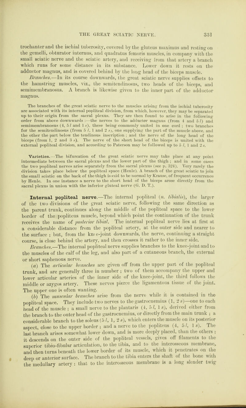trochanter and the ischial tuberosity, covered by the gluteus maximus and resting on the gemelli, obturator internus, and quadratus femoris muscles, in company with the small sciatic nerve and the sciatic artery, and receiving irom that artery a branch which runs for some distance in its substance. Lower down it rests on the adductor magnus, and is covered behind by the long head of the biceps muscle. Branches.—In its course downwards, the great sciatic nerve supplies offsets to the hamstring muscles, viz., the semitendinosus, two heads of the biceps, and semimembranosus. A branch is likewise given to the inner part of the adductor magnus. The branches of the great sciatic nerve to the muscles arising- from the ischial tuberosity- are associated with its internal popliteal division, from which, however, they may be separated up to their origin from the sacral plexus. They are then found to arise in the following order from above downwards :—the nerves to the adductor magnus (from 4 and 5 V) and semimembranosus (4, 5 l and 1 s'), these being commonly united in one cord ; two branches for the semitendinosus (from 5 l, 1 and 2 s'), one supplying the part of the muscle above, and the other the part below the tendinous inscription ; and the nerve of the long head of the biceps (from 1, 2 and 3 s). The nerve of the short head of the biceps is united with the external popliteal division, and according to Paterson may be followed up to 5 l, 1 and 2 s. Varieties.—The bifurcation of the great sciatic nerve may take place at any point intermediate between the sacral plexus and the lower part of the thigh ; and in some cases the two popliteal nerves arise separately from the sacral plexus (see p. 324). Very rarely the division takes place below the popliteal space (Henle). A branch of the great sciatic to join the small sciatic on the back of the thigh is said to be normal by Krause, of frequent occurrence by Henle. In one instance a nerve to the short head of the biceps arose directly from the sacral plexus in union with the inferior gluteal nerve (G. D. T.). Internal popliteal nerve.—The internal popliteal (n. tibialis), the larger of the two divisions of the great sciatic nerve, following the same direction as the parent trunk, continues along the middle of the popliteal space to the lower border of the popliteus muscle, beyond which point the continuation of the trunk receives the name of posterior tibial. The internal popliteal nerve lies at first at a considerable distance from the popliteal artery, at the outer side and nearer to the surface ; but, from the km e-joint downwards, the nerve, continuing a straight course, is close behind the artery, and then crosses it rather to the inner side. Branches.—The internal popliteal nerve supplies branches to the knee-joint and to the muscles of the calf of the leg, and also part of a cutaneous branch, the external or short saphenous nerve. (a) The articular branches are given off from the upper part of the popliteal trunk, and are generally three in number ; two of them accompany the upper and lower articular arteries of the inner side of the knee-joint, the third follows the middle or azygos artery. These nerves pierce the ligamentous tissue of the joint. The upper one is often wanting. (b) The muscular branches arise from the nerve while it is contained in the- popliteal space. They include two nerves to the gastrocnemius (1,2 s)—one to each head of the muscle ; a small nerve to the plantaris (4, 5 l, 1 s), derived either from the branch to the outer head of the gastrocnemius, or directly from the main trunk ; a considerable branch to the soleus (5 l, 1, 2 s), which enters the muscle on its posterior aspect, close to the upper border ; and a nerve to the popliteus (4, hi. 1 s). The last branch arises somewhat lower down, and is more deeply placed, than the otheis ; it descends on the outer side of the popliteal vessels, gives off filaments to the superior tibio-fibular articulation, to the tibia, and to the interosseous membrane,, and then turns beneath the lower border of its muscle, which it penetrates on the deep or anterior surface. The branch to the tibia enters the shaft of the bone with the medullary artery : that to the interosseous membrane is a long slender twig^