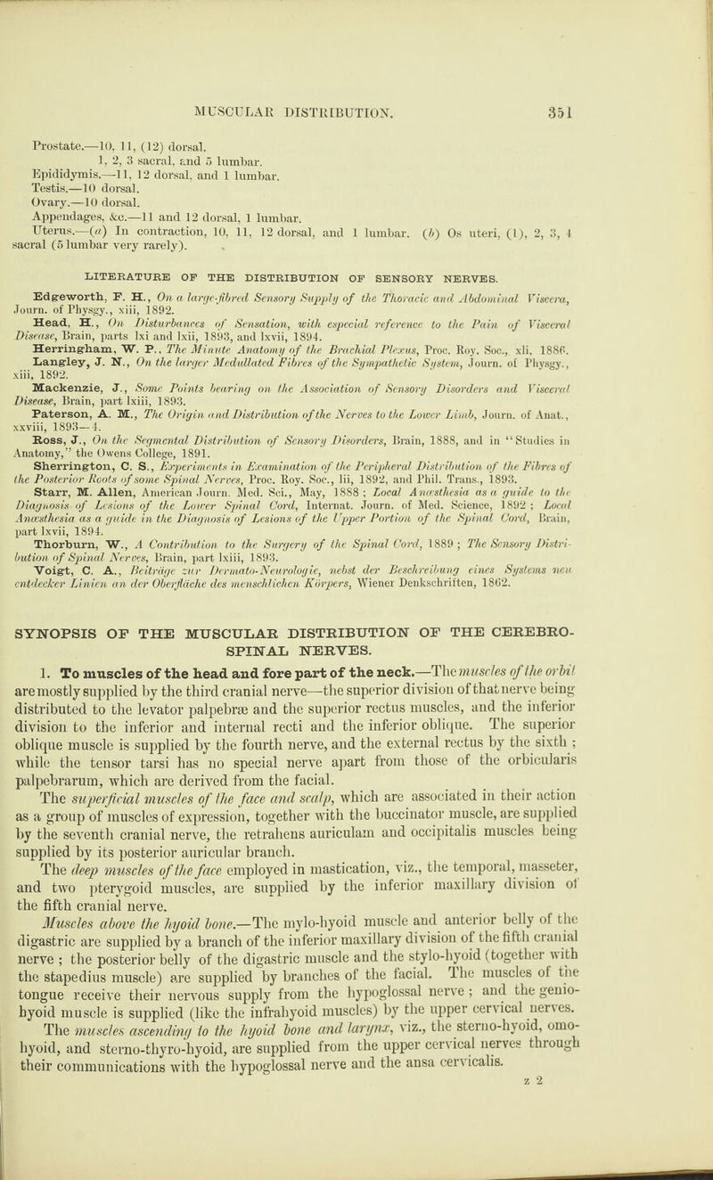 Prostate—10, 11, (12) dorsal. 1, 2, 3 sacral, and 5 lumbar. Epididymis.—11, 12 dorsal, and 1 lumbar. Testis.—10 dorsal. Ovary.—10 dorsal. Appendages, &c.—11 and 12 dorsal, 1 lumbar. Uterus.—(«) In contraction, 10, 11, 12 dorsal, and 1 lumbar. (J) Os uteri, (1), 2, 3, 4 sacral (5 lumbar very rarely). LITERATURE OF THE DISTRIBUTION OF SENSORY NERVES. Edgeworth, F, H., On a large-fibred Sensory Supply of the Thoracic and Abdominal Viscera, Journ. of Physgy., xiii, 1892. Head, H., On Disturbances of Sensation, with especial reference to the Pain of Visceral Disease, Brain, parts lxi and Ixii, 1893, and lxvii, 1894. Herring-ham, W. P., The Minute Anatomy of the Brachial Plexus, Proc. Roy. Soc.,. xli, 1886. Langley, J. N., On the larger Medullated Fibres of the Sympathetic System, Journ. of Physgy., xiii, 1892. Mackenzie, J., Some Points bearing on the Association of Sensory Disorders and Visceral Disease, Brain, part lxiii, 1893. Paterson, A. M., The Origin and Distribution of the Nerves to the Lower Limb, Journ. of Anat., xxviii, 1893—4. Ross, J., On the Segmental Distribution of Sensory Disorders, Brain, 1888, and in “Studies in Anatomy,” the Owens College, 1891. Sherrington, C. S., Experiments in Examination of the Peripheral Distribution of the Fibres of the Posterior Roots of some Spinal Nerves, Proc. Roy. Soc., lii, 1892, and Phil. Trans., 1893. Starr, M. Allen, American Journ. Med. Sci., May, 1888 ; Local Anaesthesia as a guide to the Diagnosis of Lesions of the Lower Spinal Cord, Internat. Journ. of Med. Science, 1892 ; Local Anaesthesia as a guide in the Diagnosis of Lesions of the Upper Portion of the Spinal Cord, Brain, part lxvii, 1894. Thorburn, W., A Contribution to the Surgery of the Spinal Cord, 1889 ; The Sensory Distri¬ bution of Spinal Nerves, Brain, part lxiii, 1893. Voigt, C. A., Beitrage zur Dermato-Neurologie, nebst der Beschreibung eines Systems neu entdecker Linien an der Oberflache des menschlichen Korpers, Wiener Denkschriften, 1862. SYNOPSIS OP THE MUSCULAR DISTRIBUTION OP THE CEREBRO¬ SPINAL NERVES. 1. To muscles of the head and fore part of the neck.—The muscles of the orbit are mostly supplied by the third cranial nerve—the superior division of that nerve being- distributed to the levator palpebrte and the superior rectus muscles, and the inferior division to the inferior and internal recti and the inferior oblique. The superior oblique muscle is supplied by the fourth nerve, and the external rectus by the sixth ; while the tensor tarsi has no special nerve apart from those of the orbicularis palpebrarum, which are derived from the facial. The superficial muscles of the face and scalp, which are associated in their action as a group of muscles of expression, together with the buccinator muscle, are supplied by the seventh cranial nerve, the retrahens auriculam and occipitalis muscles being- supplied by its posterior auricular branch. The deep muscles of the face employed in mastication, viz., the temporal, masseter, and two pterygoid muscles, are supplied by the inferior maxillary division ol the fifth cranial nerve. Muscles above the hyoid bone.—The mylo-hyoid muscle and anterior belly of the digastric are supplied by a branch of the inferior maxillary division of the fifth cranial nerve ; the posterior belly of the digastric muscle and the stylo-hyoid (together with the stapedius muscle) are supplied by branches of the facial. The muscles of the tongue receive their nervous supply from the hypoglossal nerve; and the genio¬ hyoid muscle is supplied (like the infrahyoid muscles) by the upper cervical nerves. The muscles ascending to the hyoid bone and larynx, viz., the sterno-hyoid, omo¬ hyoid, and sterno-thyro-hyoid, are supplied from the upper cervical nerves through their communications with the hypoglossal nerve and the ansa cervicalis. z 2