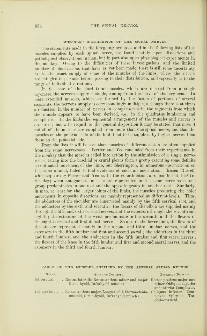 MUSCULAR DISTRIBUTION OP THE SPINAL NERVES. The statements made in the foregoing synopsis, and in the following lists of the muscles supplied by each spinal nerve, are based mainly upon dissections and pathological observations in man, but in part also upon physiological experiments in the monkey. Owing to the difficulties of these investigations, and the limited number of observations that have as yet been made, there is still some uncertainty as to the exact supply of some of the muscles of the limbs, where the nerves are mingled in plexuses before passing to their distribution, and especially as to the range of individual variations. In the case of the short trunk-muscles, which are derived from a single myomere, the nervous supply is single, coming from the nerve of that segment. In more extended muscles, which are formed by the fusion of portions of several segments, the nervous supply is correspondingly multiple, although there is at times a reduction in the number of nerves in comparison with the segments from which the muscle appears to have been derived, e.g., in the quadratus lumborum and complexus. In the limbs the segmental arrangement of the muscles and nerves is obscured ; but with regard to the general disposition it may be stated that most if not all of the muscles are supplied from more than one spinal nerve, and that the muscles on the preaxial side of the limb tend to be supplied by higher nerves than those on the postaxial side. From the lists it will be seen that muscles of different action are often supplied from the same nerve-roots. Ferrier and Yeo concluded from their experiments in the monkey that the muscles called into action by the stimulation of a single nerve- root entering into the brachial or crural plexus form a group executing some definite co-ordinated movement of the limb, but Sherrington, in numerous observations on the same animal, failed to find evidence of such an association. Risien Russell, while supporting Ferrier and Yeo as to the co-ordination, also points out that (in the dog) when antagonistic muscles are represented in the same nerve-roots, one group predominates in one root and the opposite group in another root. Similarly, in man, at least for the larger joints of the limbs, the muscles producing the chief movements in opposite directions are mainly represented at different levels. Thus, the abductors of the shoulder are innervated mainly by the fifth cervical root, and the adductors by the sixth and seventh ; the flexors of the elbow are supplied mainly through the fifth and sixth cervical nerves, and the extensors through the seventh and eighth ; the extensors of the wrist predominate in the seventh, and the flexors in the eighth cervical and first dorsal nerves. So also in the lower limb, the flexors of the hip are represented mainly in the second and third lumbar nerves, and the extensors in the fifth lumbar and first and second sacral ; the adductors in the third and fourth lumbar, and the abductors in the fifth lumbar and first sacral nerves ; the flexors of the knee in the fifth lumbar and first and second sacral nerves, and the extensors in the third and fourth lumbar. TABLE OP THE MUSCLES SUPPLIED BY THE SEVERAL SPINAL NERVES. Nerve. Anterior Division. Posterior Division. 1st cervical . . Rectus lateralis, Rectus anticus minor and major, Rectus posticus major and Genio-hyoid, Infrahyoid muscles. minor, Obliquus superior and inferior, Complexus. 2nd cervical . . Rectus anticus major, Long-us colli, Sterno-cleido- Obliquus inferior, Com- mastoid, Genio-hyoid, Infrahyoid muscles. plexus, Splenius, Tra* chelo-mastoid.