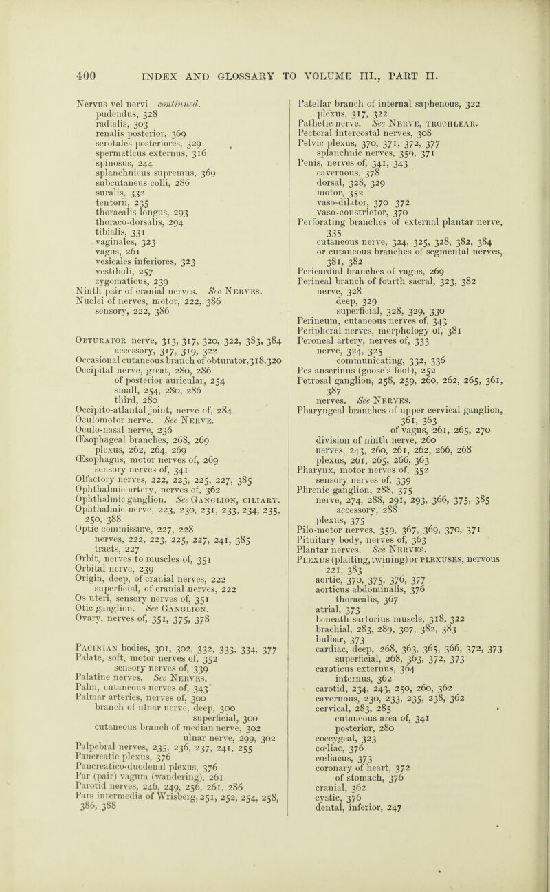 Nervus vel nervi—continued. pudendus, 328 radialis, 303 renalis posterior, 369 scrotales posteriores, 329 spermaticus extern us, 316 spinosus, 244 splanchnieus supremus, 369 subcutaneus colli, 286 suralis, 332 tentorii, 235 thoracalis longus, 293 thoraco-dorsalis, 294 tibialis, 331 vaginales, 323 vagus, 261 vesicales inferiores, 323 vestibuli, 257 zygomaticus, 239 Ninth pair of cranial nerves. See Nerves. Nuclei of nerves, motor, 222, 386 sensory, 222, 386 Obturator nerve, 313, 317, 320, 322, 383, 384 accessory, 317, 319, 322 Occasional cutaneous branch of obturator,318,320 Occipital nerve, great, 280, 286 of posterior auricular, 254 small, 254, 280, 286 third, 280 Occipito-atlantal joint, nerve of, 284 Oculomotor nerve. See Nerve. Oculo-nasal nerve, 236 (Esophageal branches, 268, 269 plexus, 262, 264, 269 (Esophagus, motor nerves of, 269 sensory nerves of, 341 Olfactory nerves, 222, 223, 225, 227, 385 Ophthalmic artery, nerves of, 362 Ophthalmic ganglion. Nee Ganglion, ciliary. Ophthalmic nerve, 223, 230, 231, 233, 234, 235, 250, 388 Optic commissure, 227, 228 nerves, 222, 223, 225, 227, 241, 385 tracts, 227 Orbit, nerves to muscles of, 351 Orbital nerve, 239 Origin, deep, of cranial nerves, 222 superficial, of cranial nerves, 222 Os uteri, sensory nerves of, 351 Otic ganglion. See Ganglion. Ovary, nerves of, 351, 375, 378 Pacinian bodies, 301, 302, 332, 333, 334, 377 Palate, soft, motor nerves of, 352 sensory nerves of, 339 Palatine nerves. See Nerves. Palm, cutaneous nerves of, 343' Palmar arteries, nerves of, 300 branch of ulnar nerve, deep, 300 superficial, 300 cutaneous branch of median nerve, 302 ulnar nerve, 299, 302 Palpebral nerves, 235, 236, 237, 241, 255 Pancreatic plexus, 376 Pancreatico-duodenal plexus, 376 Par (pair) vagum (wandering), 261 Parotid nerves, 246, 249, 256, 261, 286 Pars intermedia of Wrisberg, 251, 252, 254, 258, 386, 388 Patellar branch of internal saphenous, 322 plexus, 317, 322 Pathetic nerve. Nee Nerve, trochlear. Pectoral intercostal nerves, 308 Pelvic plexus, 370, 371, 372, 377 splanchnic nerves, 359, 371 Penis, nerves of, 341, 343 cavernous, 378 dorsal, 328, 329 motor, 352 vaso-dilator, 370 372 vaso-constrictor, 370 Perforating branches of external plantar nerve, 335 cutaneous nerve, 324, 325, 328, 382, 384 or cutaneous branches of segmental nerves, 381, 382 Pericardial branches of vagus, 269 Perineal branch of fourth sacral, 323, 382 nerve, 328 deep, 329 superficial, 328, 329, 330 Perineum, cutaneous nerves of, 343 Peripheral nerves, morphology of, 381 Peroneal artery, nerves of, 333 nerve, 324, 325 communicating, 332, 336 Pes anserinus (goose’s foot), 252 Petrosal ganglion, 258, 259, 260, 262, 265, 361, 387 nerves. See Nerves. Pharyngeal branches of upper cervical ganglion, 361, 363 of vagus, 261, 265, 270 division of ninth nerve, 260 nerves, 243, 260, 261, 262, 266, 268 plexus, 261, 265, 266, 363 Pharynx, motor nerves of, 352 sensory nerves of, 339 Phrenic ganglion, 288, 375 nerve, 274, 288, 291, 293, 366, 375, 385 accessory, 288 plexus, 375 Pilo-motor nerves, 359, 367, 369, 370, 371 Pituitary bodjr, nerves of, 363 Plantar nerves. See Nerves. Plexus (plaiting, twining) or plexuses, nervous 221, 383 aortic, 370, 375, 376, 377 aorticus abdominalis, 376 thoracalis, 367 atrial, 373 beneath sartorius muscle, 318, 322 brachial, 283, 289, 307, 382, 383 bulbar, 373 cardiac, deep, 268, 363, 365, 366, 372, 373 superficial, 268, 363, 372, 373 caroticus externus, 364 internus, 362 carotid, 234, 243, 250, 260, 362 cavernous, 230, 233, 235, 238, 362 cervical, 283, 285 » cutaneous area of, 341 posterior, 280 coccygeal, 323 cceliac, 376 coeliacus, 373 coronary of heart, 372 of stomach, 376 cranial, 362 cystic, 376 dental, inferior, 247