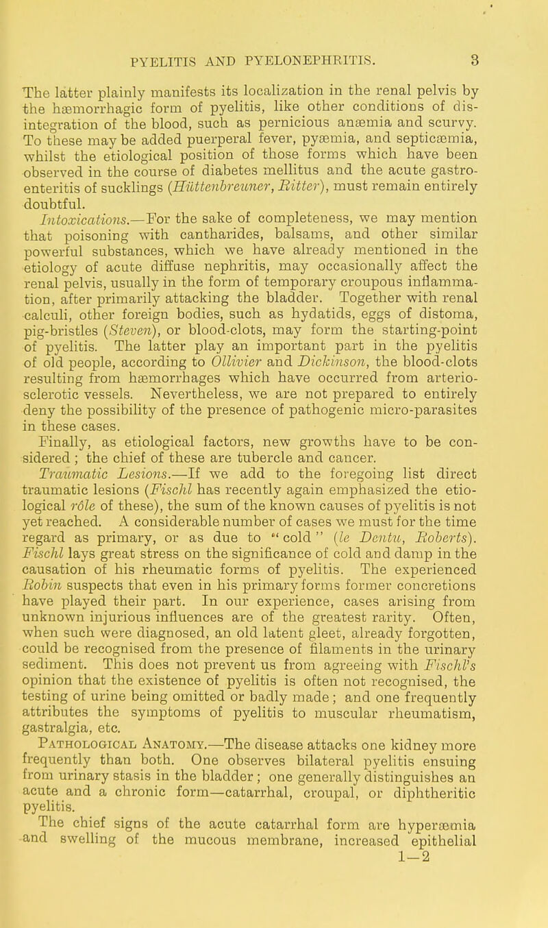 The latter plainly manifests its localization in the renal pelvis by the haemorrhagic form of pyelitis, like other conditions of dis- integration of the blood, such as pernicious ansemia and scurvy. To these may be added puerperal fever, pya3mia, and septicaemia, whilst the etiological position of those forms which have been observed in the course of diabetes mellitus and the acute gastro- enteritis of sucklings {Hiittenhreuncr, Bitter), must remain entirely doubtful. Intoxications.—For the sake of completeness, we may mention that poisoning with cantharides, balsams, and other similar powerful substances, which we have already mentioned in the etiology of acute diffuse nephritis, may occasionally affect the renal pelvis, usually in the form of temporary croupous inflamma- tion, after primarily attacking the bladder. Together with renal ■calculi, other foreign bodies, such as hydatids, eggs of distoma, pig-bristles {Steven), or blood-clots, may form the starting-point of pyelitis. The latter play an important part in the pyelitis of old people, according to Ollivier and Dickinson, the blood-clots resulting from haemorrhages which have occurred from arterio- sclerotic vessels. Nevertheless, we are not prepared to entirely deny the possibility of the presence of pathogenic micro-parasites in these cases. Finally, as etiological factors, new growths have to be con- sidered ; the chief of these are tubercle and cancer. Traumatic Lesions.—If we add to the foregoing list direct traumatic lesions {FiscJil has recently again emphasized the etio- logical role of these), the sum of the known causes of pyelitis is not yet reached. A considerable number of cases we must for the time regard as primary, or as due to  cold  {le Dentu, Roberts). FiscJil lays great stress on the significance of cold and damp in the causation of his rheumatic forms of pyelitis. The experienced Robin suspects that even in his primary forms former concretions have played their part. In our experience, cases arising from unknown injurious influences are of the greatest rarity. Often, when such were diagnosed, an old latent gleet, already forgotten, could be recognised from the presence of filaments in the urinary sediment. This does not prevent us from agreeing with FischVs opinion that the existence of pyelitis is often not recognised, the testing of urine being omitted or badly made; and one frequently attributes the symptoms of pyeHtis to muscular rheumatism, gastralgia, etc. Pathological Anatomy.—The disease attacks one kidney more frequently than both. One observes bilateral pyelitis ensuing from urinary stasis in the bladder ; one generally distinguishes an acute and a chronic form—catarrhal, croupal, or diphtheritic pyelitis. The chief signs of the acute catarrhal form are hypertemia and swelhng of the mucous membrane, increased epithelial 1-2