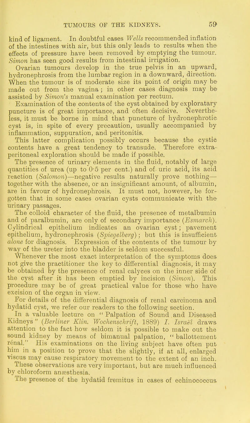kind of ligament. In doubtful cases Wells recommended inflation of the intestines witli air, but this only leads to results when the effects of pressure have been removed by emptying the tumour. Simon has seen good results from intestinal irrigation. Ovarian tumours develop in the true pelvis in an upward,, hydronephrosis from the lumbar region in a downward, direction. When the tumour is of moderate size its point of origin may be- made out from the vagina ; in other cases diagnosis may be- assisted by Simon's manual examination per rectum. Examination of the contents of the cyst obtained by exploratary puncture is of great importance, and often decisive. Neverthe- less, it must be borne in mind that puncture of hydronephrotic cyst is, in spite of every precaution, usually accompanied by inflammation, suppuration, and peritonitis. This latter complication possibly occurs because the cystic contents have a great tendency to transude. Therefore extra- peritoneal exploration should be made if possible. The presence of urinary elements in the fluid, notably of large quantities of urea (up to 0-5 per cent.) and of uric acid, its acid, reaction {Salomon)—negative results naturally prove nothing—■ together with the absence, or an insignificant amount, of albumin, are in favour of hydronephrosis. It must not, however, be for- gotten that in some cases ovarian cysts communicate with the urinary passages. The colloid character of the fluid, the presence of metalbumin and of paralbumin, are only of secondary importance (Esmarch), Cylindrical epithelium indicates an ovarian cyst; pavement epithelium, hydronephrosis (Sjnegelberg); but this is insufficient alone for diagnosis. Expression of the contents of the tumour by way of the ureter into the bladder is seldom successful. Whenever the most exact interpretation of the symptoms does- not give the practitioner the key to differential diagnosis, it may be obtained by the presence of renal calj'ces on the inner side of the cyst after it has been emptied by incision {Simon). This procedure may be of great practical value for those who have excision of the organ in view. For details of the difl'erential diagnosis of renal carcinoma and hydatid cyst, we refer our readers to the following section. In a valuable lecture on  Palpation of Sound and Diseased Kidneys  {Berliner Klin. Wochenschrift, 1889) I. Israel draws attention to the fact how seldom it is possible to make out the sound kidney by means of bimanual palpation,  ballottement renal. His examinations on the living subject have often put him in a position to prove that the slightly, if at all, enlarged viscus may cause respiratory movement to the extent of an inch. These observations are very important, but are much influenced by chloroform anaasthesia. The presence of the hydatid fremitus in cases of echinococcus-