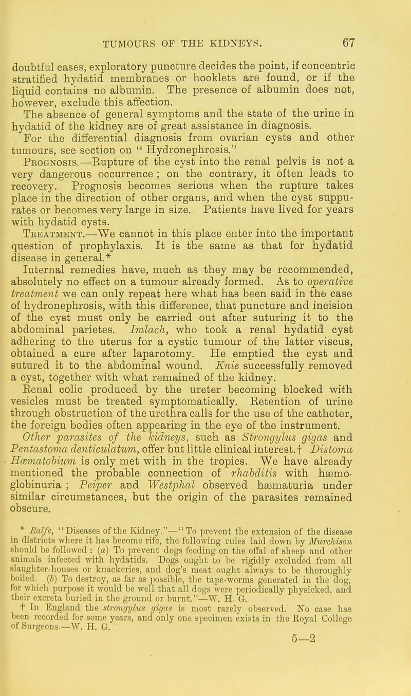 doubtful cases, exploratory puncture decides the point, if concentric stratified hydatid membranes or booklets are found, or if the liquid contains no albumin. The presence of albumin does not, however, exclude this affection. The absence of general symptoms and the state of the urine in hydatid of the kidney are of great assistance in diagnosis. For the differential diagnosis from ovarian cysts and other tumours, see section on  Hydronephrosis. Pkognosis.—Eupture of the cyst into the renal pelvis is not a very dangerous occurrence ; on the contrary, it often leads to recovery. Prognosis becomes serious when the rupture takes place in the direction of other organs, and when the cyst suppu- rates or becomes very large in size. Patients have lived for years with hydatid cysts. Tkeatment.—We cannot in this place enter into the important question of prophylaxis. It is the same as that for hydatid disease in general.* Internal remedies have, much as they may be recommended, absolutely no effect on a tumour already formed. As to operative treatment we can only repeat here what has been said in the case of hydronephrosis, with this difference, that puncture and incision of the cyst must only be carried out after suturing it to the abdominal parietes. Imlach, who took a renal hydatid cyst adhering to the uterus for a cystic tumour of the latter viscus, obtained a cure after laparotomy. He emptied the cyst and sutured it to the abdominal wound. Knie successfully removed a cyst, together with what remained of the kidney. Eenal colic produced by the ureter becoming blocked with vesicles must be treated symptomatically. Eetention of urine through obstruction of the urethra calls for the use of the catheter, the foreign bodies often appearing in the eye of the instrument. Other parasites of the kidneys, such as Strongyhcs gigas and Pentastoma denticulatum, offer but little clinical interest.! Distoma Hcematobium is only met with in the tropics. We have already mentioned the probable connection of rhabditis with haemo- globinuria ; Peiper and Westphal observed haematuria under similar circumstances, but the origin of the parasites remained obscure. * Ralfe, Diseases of the Kidney.—To prevent the extension of the disease in districts where it has become rife, the following rules laid down by Murchison should be followed : (a) To i)revent dogs feeding on the offal of sheep and other animals infected with hydatids. Dogs ought to be rigidly excluded from all slaughter-houses or knackeries, and dog's meat ought always to be thoroughly boiled. (6) To destroy, as far as possible, tlie tape-worms generated in the dog, for which purpose it would be well that all dogs were periodically physicked, and their excreta buried in the gi'ound or burnt.—\V. H. G. t In England the stronrjyhis gigas is most rarely observed. No case has been recorded for some years, and only one specimen exists in the Royal College of Surgeons.-W. H. G. t J & 5—2