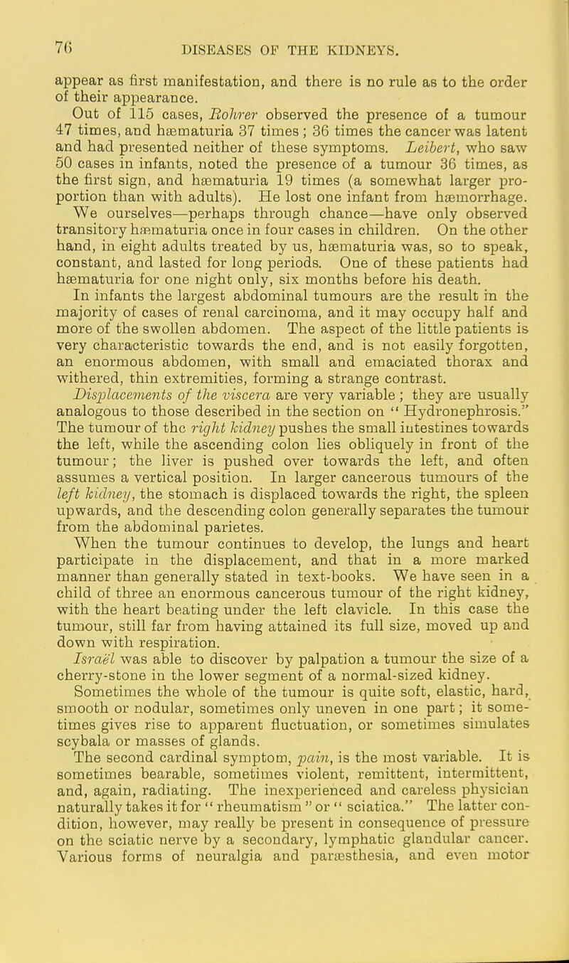 appear as first manifestation, and there is no rule as to the order of their appearance. Out of 115 cases, Bohrer observed the presence of a tumour 47 times, and hasmaturia 37 times ; 36 times the cancer was latent and had presented neither of these symptoms. Leibert, who saw 50 cases in infants, noted the presence of a tumour 36 times, as the first sign, and hasmaturia 19 times (a somewhat larger pro- portion than with adults). He lost one infant from haemorrhage. We ourselves—perhaps through chance—have only observed transitory haßmaturia once in four cases in children. On the other hand, in eight adults treated by us, hsematuria was, so to speak, constant, and lasted for long periods. One of these patients had haematuria for one night only, six months before his death. In infants the largest abdominal tumours are the result in the majority of cases of renal carcinoma, and it may occupy half and more of the swollen abdomen. The aspect of the little patients is very characteristic towards the end, and is not easily forgotten, an enormous abdomen, with small and emaciated thorax and withered, thin extremities, forming a strange contrast. Displacements of the viscera are very variable ; they are usually analogous to those described in the section on  Hydronephrosis. The tumour of the right kidney pushes the small iutestines towards the left, while the ascending colon lies obliquely in front of the tumour; the liver is pushed over towards the left, and often assumes a vertical position. In larger cancerous tumours of the left kidney, the stomach is displaced towards the right, the spleen upwards, and the descending colon generally separates the tumour from the abdominal parietes. When the tumour continues to develop, the lungs and heart participate in the displacement, and that in a more marked manner than generally stated in text-books. We have seen in a child of three an enormous cancerous tumour of the right kidney, with the heart beating under the left clavicle. In this case the tumour, still far from having attained its full size, moved up and down with respiration. Israel was able to discover by palpation a tumour the size of a cherry-stone in the lower segment of a normal-sized kidney. Sometimes the whole of the tumour is quite soft, elastic, hard, smooth or nodular, sometimes only uneven in one part; it some- times gives rise to apparent fluctuation, or sometimes simulates scybala or masses of glands. The second cardinal symptom, pain, is the most variable. It is sometimes bearable, sometimes violent, remittent, intermittent, and, again, radiating. The inexperienced and careless physician naturally takes it for  rheumatism  or  sciatica. The latter con- dition, however, may really be present in consequence of pressure on the sciatic nerve by a secondary, lymphatic glandular cancer. Various forms of neuralgia and partesthesia, and even motor