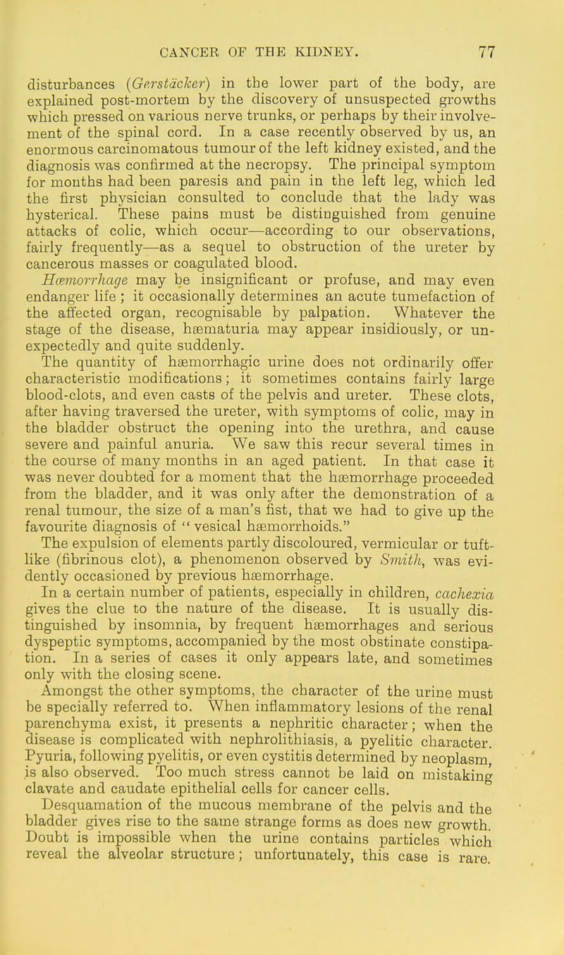 disturbances [Gp.rstäcker) in the lower part of the body, are explained post-mortem by the discovery of unsuspected growths which pressed on various nerve trunks, or perhaps by their involve- ment of the spinal cord. In a case recently observed by us, an enormous carcinomatous tumour of the left kidney existed, and the diagnosis was confirmed at the necropsy. The principal symptom for mouths had been paresis and pain in the left leg, which led the first physician consulted to conclude that the lady was hysterical. These pains must be distinguished from genuine attacks of colic, which occur—according to our observations, fairly frequently—as a sequel to obstruction of the ureter by cancerous masses or coagulated blood. Hcemorrhage may be insignificant or profuse, and may even endanger life ; it occasionally determines an acute tumefaction of the affected organ, recognisable by palpation. Whatever the stage of the disease, heematuria may appear insidiously, or un- expectedly and quite suddenly. The quantity of hsemorrhagic urine does not ordinarily offer characteristic modifications; it sometimes contains fairly large blood-clots, and even casts of the pelvis and ureter. These clots, after having traversed the ureter, with symptoms of colic, may in the bladder obstruct the opening into the urethra, and cause severe and painful anuria. We saw this recur several times in the course of many months in an aged patient. In that case it was never doubted for a moment that the haemorrhage proceeded from the bladder, and it was only after the demonstration of a renal tumour, the size of a man's fist, that we had to give up the favourite diagnosis of vesical haemorrhoids. The expulsion of elements partly discoloured, vermicular or tuft- like (fibrinous clot), a phenomenon observed by Smith, was evi- dently occasioned by previous hgemorrhage. In a certain number of patients, especially in children, cachexia gives the clue to the nature of the disease. It is usually dis- tinguished by insomnia, by frequent haemorrhages and serious dyspeptic symptoms, accompanied by the most obstinate constipa- tion. In a series of cases it only appears late, and sometimes only with the closing scene. Amongst the other symptoms, the character of the urine must be specially referred to. When inflammatory lesions of the renal parenchyma exist, it presents a nephritic character; when the disease is complicated with nephrolithiasis, a pyelitic character. Pyuria, following pyelitis, or even cystitis determined by neoplasm, is also observed. Too much stress cannot be laid on mistaking clavate and caudate epithelial cells for cancer cells. Desquamation of the mucous membrane of the pelvis and the bladder gives rise to the same strange forms as does new growth. Doubt is impossible when the urine contains particles which reveal the alveolar structure; unfortunately, this case is rare.