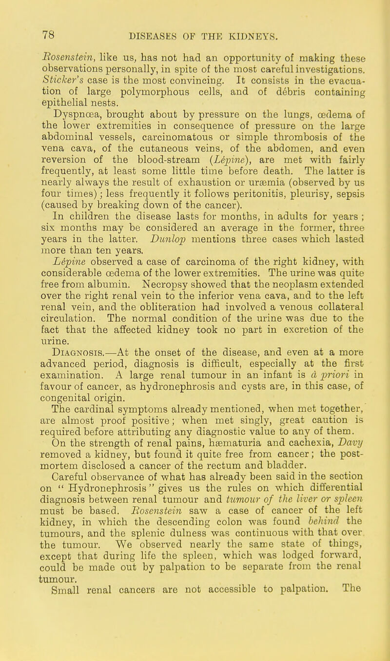 Bosenstein, like us, has not had an opportunity of making these observations personally, in spite of the most careful investigations. Sticker's case is the most convincing. It consists in the evacua- tion of large polymorphous cells, and of debris containing epithelial nests. Dyspnoea, brought about by pressure on the lungs, cedema of the lovper extremities in consequence of pressure on the large abdominal vessels, carcinomatous or simple thrombosis of the vena cava, of the cutaneous veins, of the abdomen, and even reversion of the blood-stream (Xe^jine), are met -with fairly frequently, at least some little time before death. The latter is nearly always the result of exhaustion or uraemia (observed by us four times); less frequently it follows peritonitis, pleurisy, sepsis (caused by breaking down of the cancer). In children the disease lasts for months, in adults for years ; six months may be considered an average in the former, three years in the latter. Dunlop mentions three cases which lasted more than ten years. L&'pine observed a case of carcinoma of the right kidney, with considerable oedema of the lower extremities. The urine was quite free from albumin. Necropsy showed that the neoplasm extended over the right renal vein to the inferior vena cava, and to the left renal vein, and the obliteration had involved a venous collateral circulation. The normal condition of the urine was due to the fact that the affected kidney took no part in excretion of the urine. Diagnosis.—At the onset of the disease, and even at a more advanced period, diagnosis is difficult, especially at the first examination. A large renal tumour in an infant is ci imori in favour of cancer, as hydronephrosis and cysts are, in this case, of congenital origin. The cardinal symptoms already mentioned, when met together, are almost proof positive; when met singly, great caution is required before attributing any diagnostic value to any of them. On the strength of renal pains, haematuria and cachexia, Davy removed a kidney, but found it quite free from cancer; the post- mortem disclosed a cancer of the rectum and bladder. Careful observance of what has already been said in the section on  Hydronephrosis  gives us the rules on which differential diagnosis between renal tumour and tjimour of the liver or spleen must be based. Bosenstein saw a case of cancer of the left kidney, in which the descending colon was found behind the tumours, and the splenic dulness was continuous with that over the tumour. We observed nearly the same state of things, except that during life the spleen, which was lodged forward, could be made out by palpation to be separate from the renal tumour. Small renal cancers are not accessible to palpation. The