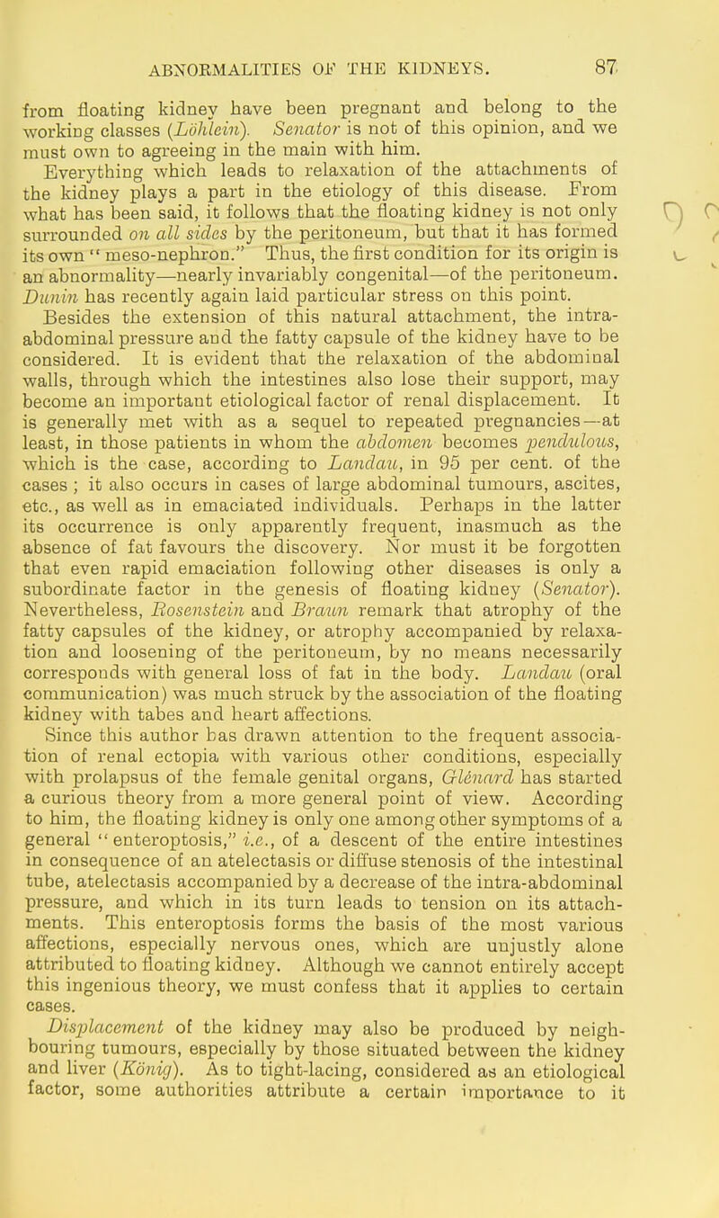 from floating kidney have been pregnant and belong to the working classes {Löhlein). Senator is not of this opinion, and we must own to agreeing in the main with him. Everything which leads to relaxation of the attachments of the kidney plays a part in the etiology of this disease. From what has been said, it follows that the floating kidney is not only surrounded on all sides by the peritoneum, but that it has formed its own  meso-nephron. Thus, the first condition for its origin is an abnormality—nearly invariably congenital—of the peritoneum. Dunin has recently again laid particular stress on this point. Besides the extension of this natural attachment, the intra- abdominal pressure and the fatty capsule of the kidney have to be considered. It is evident that the relaxation of the abdominal walls, through which the intestines also lose their support, may become an important etiological factor of renal displacement. It is generally met with as a sequel to repeated pregnancies—at least, in those patients in whom the abdomen becomes 2^ß'ii'didoits, which is the case, according to Landau, in 95 per cent, of the cases ; it also occurs in cases of large abdominal tumours, ascites, etc., as well as in emaciated individuals. Perhaps in the latter its occurrence is only apparently frequent, inasmuch as the absence of fat favours the discovery. Nor must it be forgotten that even rapid emaciation following other diseases is only a subordinate factor in the genesis of floating kidney {Senator). Nevertheless, Bosenstein and Braun remark that atrophy of the fatty capsules of the kidney, or atrophy accompanied by relaxa- tion and loosening of the peritoneum, by no means necessarily corresponds with general loss of fat in the body. Landau (oral communication) was much struck by the association of the floating kidney with tabes and heart affections. Since this author bas drawn attention to the frequent associa- tion of renal ectopia with various other conditions, especially with prolapsus of the female genital organs, Glenard has started a curious theory from a more general point of view. According to him, the floating kidney is only one among other symptoms of a general  enteroptosis, i.e., of a descent of the entire intestines in consequence of an atelectasis or difi'use stenosis of the intestinal tube, atelectasis accompanied by a decrease of the intra-abdominal pressure, and which in its turn leads to tension on its attach- ments. This enteroptosis forms the basis of the most various affections, especially nervous ones, which are unjustly alone attributed to floating kidney. Although we cannot entirely accept this ingenious theory, we must confess that it applies to certain cases. Displacement of the kidney may also be produced by neigh- bouring tumours, especially by those situated between the kidney and liver {König). As to tight-lacing, considered as an etiological factor, some authorities attribute a certain importance to it