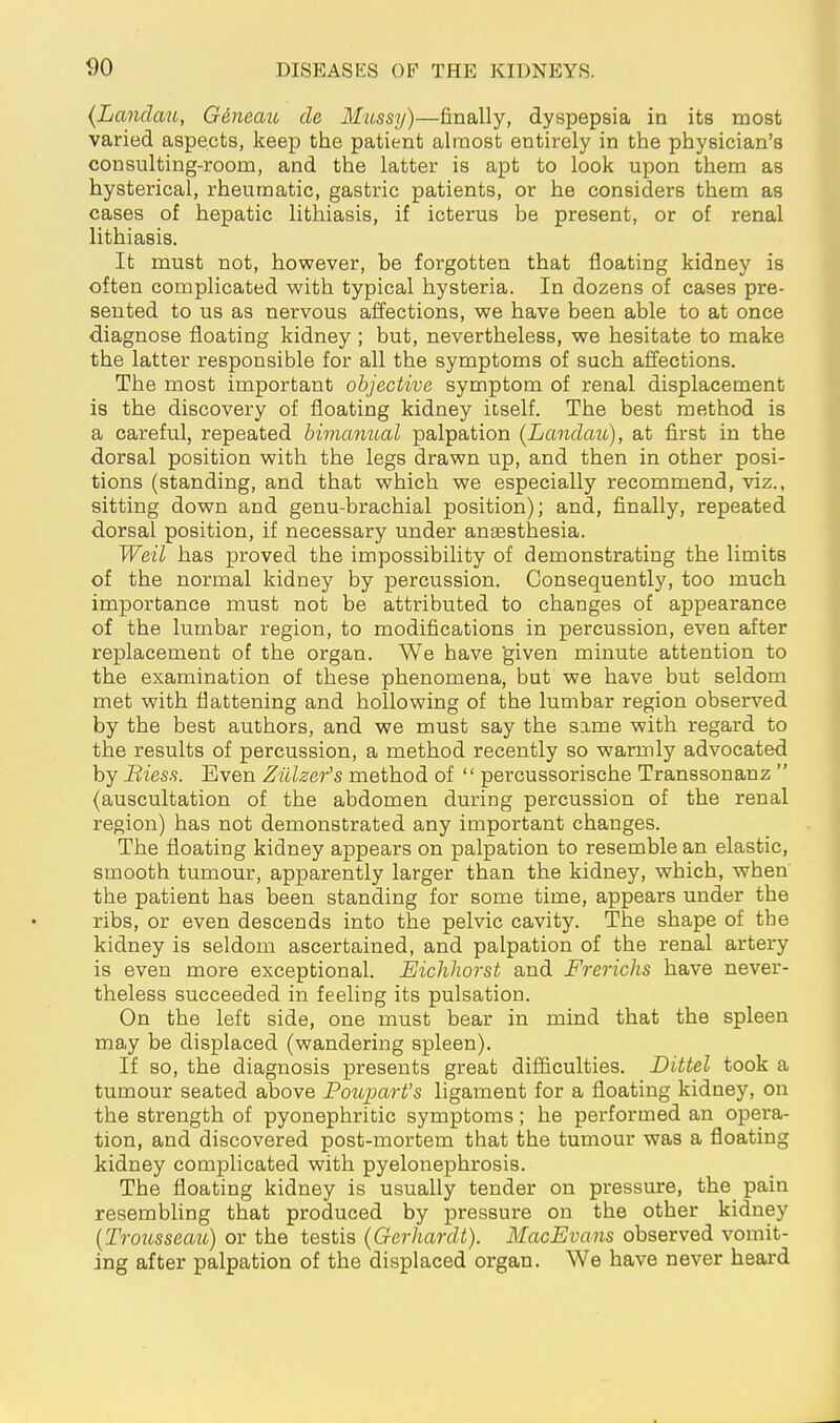 {Landau, G6neau de Mussy)—finally, dyspepsia in its most varied aspects, keep the patient almost entirely in the physician's consulting-room, and the latter is apt to look upon them as hysterical, rheumatic, gastric patients, or he considers them as cases of hepatic lithiasis, if icterus be present, or of renal lithiasis. It must not, however, be forgotten that floating kidney is often complicated with typical hysteria. In dozens of cases pre- sented to us as nervous affections, we have been able to at once diagnose floating kidney ; but, nevertheless, we hesitate to make the latter responsible for all the symptoms of such affections. The most important objective symptom of renal displacement is the discovery of floating kidney itself. The best method is a careful, repeated bimanual palpation {Landau), at first in the dorsal position with the legs drawn up, and then in other posi- tions (standing, and that which we especially recommend, viz., sitting down and genu-brachial position); and, finally, repeated dorsal position, if necessary under anaesthesia. Weil has proved the impossibility of demonstrating the limits of the normal kidney by percussion. Consequently, too much importance must not be attributed to changes of appearance of the lumbar region, to modifications in percussion, even after replacement of the organ. We have given minute attention to the examination of these phenomena, but we have but seldom met with flattening and hollowing of the lumbar region observed by the best authors, and we must say the same with regard to the results of percussion, a method recently so warmly advocated by Bies!^. Even Zillzer's method of  percussorische Transsonanz  (auscultation of the abdomen during percussion of the renal region) has not demonstrated any important changes. The floating kidney appears on palpation to resemble an elastic, smooth tumour, apparently larger than the kidney, which, when the patient has been standing for some time, appears under the ribs, or even descends into the pelvic cavity. The shape of the kidney is seldom ascertained, and palpation of the renal artery is even more exceptional. Eichhorst and Frerichs have never- theless succeeded in feeling its pulsation. On the left side, one must bear in mind that the spleen may be displaced (wandering spleen). If so, the diagnosis presents great difficulties. Littel took a tumour seated above Po^cparVs ligament for a floating kidney, on the strength of pyonephritic symptoms; he performed an opera- tion, and discovered post-mortem that the tumour was a floating kidney complicated with pyelonephrosis. The floating kidney is usually tender on pressure, the pain resembling that produced by pressure on the other kidney {Trousseau) or the testis {Gerhardt). MacEvans observed vomit- ing after palpation of the displaced organ. We have never heard