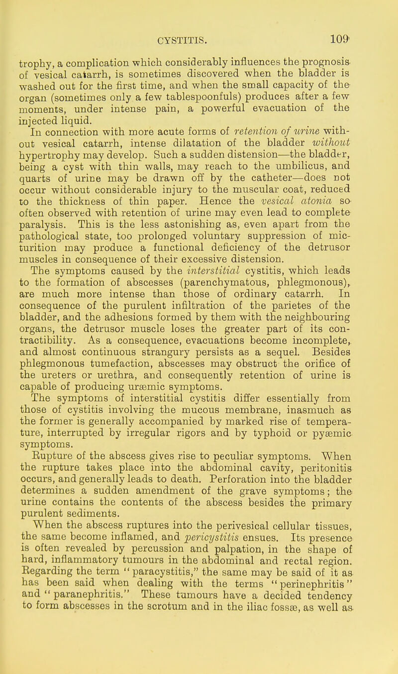 trophy, a complication which considerably influences the prognosis- of vesical catarrh, is sometimes discovered when the bladder is washed out for the first time, and when the small capacity of the- organ (sometimes only a few tablespoonfuls) produces after a few moments, under intense pain, a powerful evacuation of the injected liquid. In connection with more acute forms of retention of urine with- out vesical catarrh, intense dilatation of the bladder without hypertrophy may develop. Such a sudden distension—the bladder, being a cyst with thin walls, may reach to the umbilicus, and quarts of urine may be drawn off by the catheter—does not occur without considerable injury to the muscular coat, reduced to the thickness of thin paper. Hence the vesical atonia so- often observed with retention of urine may even lead to complete paralysis. This is the less astonishing as, even apart from the pathological state, too prolonged voluntary suppression of mic- turition may produce a functional deficiency of the detrusor muscles in consequence of their excessive distension. The symptoms caused by the interstitial cystitis, which leads to the formation of abscesses (parenchymatous, phlegmonous), are much more intense than those of ordinary catarrh. In consequence of the purulent infiltration of the parietes of the bladder, and the adhesions formed by them with the neighbouring organs, the detrusor muscle loses the greater part of its con- tractibility. As a consequence, evacuations become incomplete,, and almost continuous strangury persists as a sequel. Besides phlegmonous tumefaction, abscesses may obstruct the orifice of the ureters or urethra, and consequently retention of urine is capable of producing ursemic symptoms. The symptoms of interstitial cystitis differ essentially from those of cystitis involving the mucous membrane, inasmuch as the former is generally accompanied by marked rise of tempera- ture, interrupted by irregular rigors and by typhoid or pysemic symptoms. Eupture of the abscess gives rise to peculiar symptoms. When the rupture takes place into the abdominal cavity, peritonitis occurs, and generally leads to death. Perforation into the bladder determines a sudden amendment of the grave symptoms; the urine contains the contents of the abscess besides the primary purulent sediments. When the abscess ruptures into the perivesical cellular tissues, the same become inflamed, and pericystitis ensues. Its presence is often revealed by percussion and palpation, in the shape of hard, inflammatory tumours in the abdominal and rectal region. Eegarding the term  paracystitis, the same may be said of it as has been said when deahng with the terms perinephritis and  paranephritis. These tumours have a decided tendency to form abscesses in the scrotum and in the iliac fossse, as well as