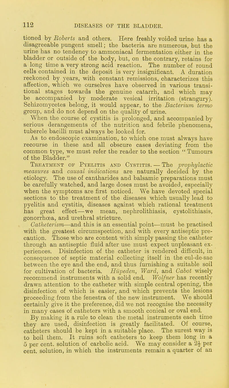 tioned by Boberts and others. Here freshly voided urine has a disagreeable pungent smell; the bacteria are numerous, but the urine has no tendency to ammoniacal fermentation either in the bladder or outside of the body, but, on the contrary, retains for a long time a very strong acid reaction. The number of round cells contained in the deposit is very insignificant. A duration reckoned by years, with constant remissions, characterizes this affection, which we ourselves have observed in various transi- tional stages towards the genuine catarrh, and which may be accompanied by moderate vesical irritation (strangury). Schizomycetes belong, it would appear, to the Bactermm termo group, and do not depend on the quality of urine. When the course of cystitis is prolonged, and accompanied by serious derangements of the nutrition and febrile phenomena, tubercle bacilli must always be looked for. As to endoscopic examination, to which one must always have recourse in these and all obscure cases deviating from the common type, we must refer the reader to the section  Tumours of the Bladder. Tkeatment of Pyelitis and Cystitis. — The proxjhylactic measures and causal indications are naturally decided by the etiology. The use of cantharides and balsamic preparations must be carefully watched, and large doses must be avoided, esj)ecially when the symptoms are first noticed. We have devoted special sections to the treatment of the diseases which usually lead to pyelitis and cystitis, diseases against which rational treatment has great effect—we mean, nephrolithiasis, cystolithiasis, gonorrhoea, and urethral stricture. Gatheterism—and this is an essential point—must be practised with the greatest circumspection, and with every antiseptic pre- cautipn. Those who are content with simply passing the catheter through an antiseptic fluid after use must expect unpleasant ex- periences. Disinfection of the catheter is rendered difficult, in consequence of septic material collecting itself in the cul-de-sac between the eye and the end, and thus furnishing a suitable soil for cultivation of bacteria. Hilpedcn, Ward, and Cabot wisely recommend instruments with a solid end. Wolfner has recently drawn attention to the catheter with simple central opening, the disinfection of which is easier, and which prevents the lesions proceeding from the fenestra of the new instrument. We should certainly give it the preference, did we not recognise the necessity in many cases of catheters with a smooth conical or oval end. By making it a rule to clean the metal instruments each time they are used, disinfection is greatly facilitated. Of course, catheters should be kept in a suitable place. The surest way is to boil them. It ruins soft catheters to keep them long in a 5 per cent, solution of carbolic acid. We may consider a 2i per cent, solution, in which the instruments remain a quarter of an