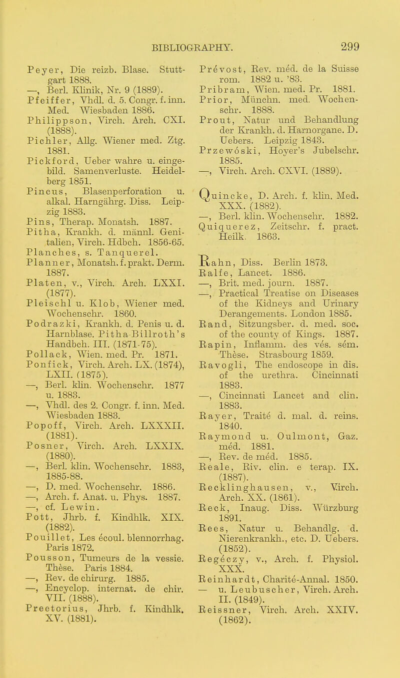 Peyer, Die reizb. Blase. Stutt- gart 1888. —, Berl. Klinik, Nr. 9 (1889). Pfeiffer, Vhdl. d. 5. Congr. f. inn. Med. Wiesbaden 1886. Philippson, Virch. Arch. CXI. (1888). Pichler, Allg. Wiener med. Ztg. 1881. Pickford, lieber wahre u. emge- bild. Samenverluste. Heidel- berg 1851. Pin c US, Blasenperforation u. alkal. Harngährg. Diss. Leip- zig 1883. Pins, Therap. Monatsh. 1887. Pit ha, Krankh. d. männl. Geni- talien, Virch. Hdbch. 1856-65. Planches, s. Tanquerel. P1 a n n e r, Monatsh. f. prakt. Derm. 1887. Platen, v., Virch. Arch. LXXI. (1877). Pleischl u. Klob, Wiener med. Wochenschr. 1860. Podrazki, Ki'ankh. d. Penis u. d. Harnblase. Pitha Billroth's Handbch. IIL (1871-75). Pollack, Wien. med. Pr. 1871. Ponfick, Virch. Arch. LX. (1874), LXIL (1875). —, Berl. klin. Wochenschr. 1877 XL. 1883. —, Vhdl. des 2. Congr. f. inn. Med. Wiesbaden 1888. Popoff, Vkch. Arch. LXXXII. (1881) . Posner, Virch. Ai'ch. LXXIX. (1880). —, Berl. klin. Wochenschr. 1883, 1885-88. —, D. med. Wochenschr. 1886. —, Arch. f. Anat. u. Phys. 1887. —, cf. Lewin. Pott, Jhrb. f. Kindhlk. XIX. (1882) . Pouillet, Les ecoul. blennorrhag. Paris 1872. Pousson, Tumeurs de la vessie. These. Paris 1884. —, Rev. de chirm-g. 1885. —, Encyclop. internat. de chir. VII. (1888). Praetor ins, Jhrb. f. Kindhlk. XV. (1881). Prevost, Rev. med. de la Suisse rom. 1882 u. '83. Pribram, Wien. med. Pr. 1881. Prior, Münchn. med. Wochen- schr. 1888. Prout, Natur und Behandlung der Krankh. d. Harnorgane. D. Uebers. Leipzig 1843. Przewoski, Hoyer's Jubelschr, 1885. —, Virch. Arch. CXVI. (1889). Quincke, D. Arch. f. klin. Med. XXX. (1882). —, Berl. Idin. AVochenschr. 1882. Quiquerez, Zeitschr. f. pract. HeUk. 1863. Hahn, Diss. Berlin 1873. Ralfe, Lancet. 1886. —, Brit. med. journ. 1887. —, Practical Treatise on Diseases of the Kidneys and Urinai'y Derangements. London 1885. Rand, Sitzungsber. d. med. soc. of the county of Kings. 1887. Rapin, Inflamm. des ves. sem. These. Strasbourg 1859. Ravogli, The endoscope in dis. of the urethra. Cincinnati 1883. —, Cincinnati Lancet and clin. 1883. Ray er, Traite d. mal. d. rems. 1840. Raymond u. Oulmont, Gaz. med. 1881. —, Rev. de med. 1885. Reale, Riv. clin. e terap. IX. (1887). Recklinghausen, v., Virch. Arch. XX. (1861). Reck, Inaug. Diss. WHirzburg 1891. Rees, Natur u. Behandig. d. Nierenkrankh., etc. D. Uebers. (1852). Regeczy, v., Arch. f. Physiol. XXX. Reinhardt, Charite-Annal. 1850. — u. Leubuscher, Virch. Arch. II. (1849). Reissner, Virch. Arch. XXIV. (1862).