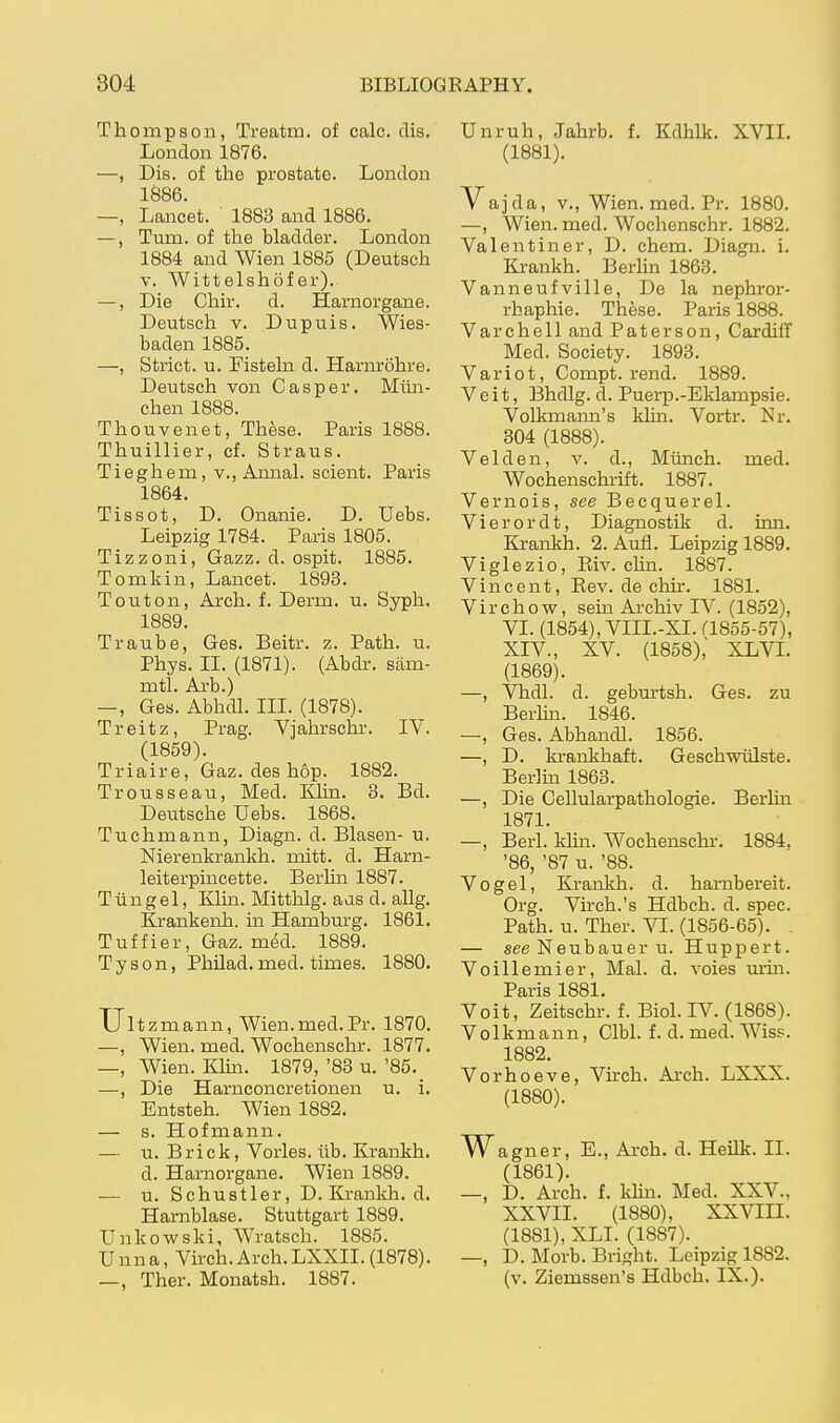 Thompson, Treatm. of calc. dis. London 1876. —, Dis. of the prostate. London 1Ö86. —, Lancet. 1883 and 1886. —, Turn, of the bladder. London 1884 and Wien 1885 (Deutsch V. Wittelshöf er). —, Die Chir. d. Harnorgane. Deutsch V. Du puis. Wies- baden 1885. —, Strict, u. Fisteln d. Harnröhre. Deutsch von Casper. Mün- chen 1888. Thouvenet, These. Paris 1888. Thuillier, cf. Straus. Tieghem, v., Amial. scient. Paris 1864. Tissot, D. Onanie. D. Uebs. Leipzig 1784. Paris 1805. Tizzoni, Gazz. d. ospit. 1885. Tomkin, Lancet. 1893. Touton, Arch. f. Derm. u. Syph. 1889. Traube, Ges. Beitr. z. Path. u. Phys. II. (1871). (Abdr. säm- mtl. Arb.) —, Ges. Abhdl. III. (1878). Treitz, Prag. Vjahrschr. IV. (1859). Triaire, Gaz. des hop. 1882. Trousseau, Med. Khii. 3. Bd. Deutsche Uebs. 1868. Tuchmann, Diagn. d. Blasen- u. Nierenkrankh. mitt. d. Harn- leiterpincette. Berlin 1887. Tüngel, Klin. Mitthlg. aas d. allg. lirankenh. in Hamburg. 1861. Tuffier, Gaz. med. 1889. Tyson, Philad.med. times. 1880. Uit zmann, Wien.med. Pr. 1870. —, Wien. med. Wochenschr. 1877. —, Wien. Kim. 1879, '83 u. '85._ —, Die Harnconcretionen u. i. Entsteh. Wien 1882. — s. Hofmann. — u. Brick, Vöries, üb. Krankh. d. Harnorgane. Wien 1889. — u. Schustler, D. Krankh. d. Harnblase. Stuttgart 1889. Unkowski, Wratsch. 1885. Unna, Vhch. Arch.LXXII. (1878). —, Ther. Monatsh. 1887. Unruh, Jahrb. f. Kdhlk. XVII. (1881). Vajda, V., Wien. med. Pr. 1880. —, Wien. med. Wochenschr. 1882. Valentin er, D. ehem. Diagn. i. Krankh. Berlin 1863. Vanneufville, De la nephror- rhaphie. These. Paris 1888. Varchell and Pater son, Cardiff Med. Society. 1893. Variot, Compt. rend. 1889. Veit, Bhdlg. d. Puerp.-Eklampsie. Volkmann's klin. Vortr. Nr. 304 (1888). Velden, v. d., Münch, med. Wochenschrift. 1887. Vernois, see Becquerel. Vierordt, Diagnostik d. inn. Krankh. 2. Aufl. Leipzig 1889. Viglezio, Eiv. chn. 1887. Vincent, Eev. de chn*. 1881. Virchow, sein Ai'chiv IV. (1852), VI. (1854), VIII.-XI. a855-57), XIV., XV. (1858); XLVI. (1869). —, Vhdl. d. gebm-tsh. Ges. zu Berlm. 1846. —, Ges. Abhandl. 1856. —, D. krankhaft. Geschwülste. Berlin 1863. —, Die Cellularpathologie. Berlin 1871. —, Berl. khn. Wochenschi-. 1884, '86, '87 u. '88. Vogel, Krankh. d. harnbereit. Org. Vh-ch.'s Hdbch. d. spec. Path. u. Ther. VI. (1856-65). . — see Neubauer u. Huppert. Voillemier, Mal. d. voies m-in. Paris 1881. Veit, Zeitschr. f. Biol. IV. (1868). Volk mann, Clbl. f. d. med. Wiss. 1882. Vorhoeve, Virch. Arch. LXXX. (1880) . Wagner, E., Arch. d. Heilk. II. (1861). —, D. Arch. f. Idin. Med. XXV., XXVII. (1880), XXVIII. (1881) , XLI. (1887). —, D. Morb. Bright. Leipzig 1882. (v. Ziemssen's Hdbch. IX.).