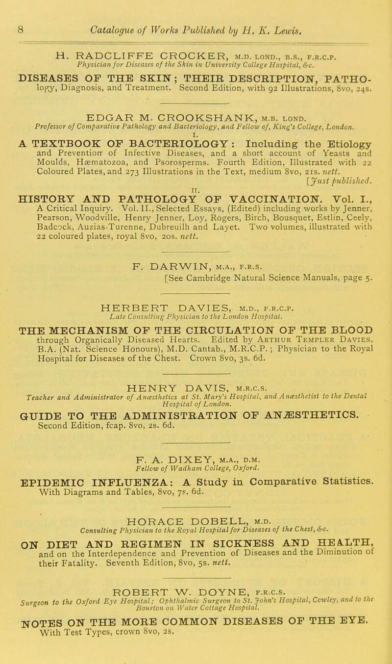 H. RADCLIFFE CROCKER, m.d. lond., b.s., f.r.c.p. Physician for Diseases of the Skin in University College Hospital, &c. DISEASES OF THE SKIN; THEIR DESCRIPTION, PATHO- lopy, Diagnosis, and Treatment. Second Edition, with 92 Illustrations, 8vo, 24s. EDGAR M. CROOKSHANK, m.b. lond. Professor of Comparative Pathology and Bacteriology, and Fellow of, King's College, London. I. A TEXTBOOK OF BACTERIOLOGY : Including the Etiology and Prevention of Infective Diseases, and a short account of Yeasts and Moulds, Hasmatozoa, and Psorosperms. Fourth Edition, Illustrated with 22 Coloured Plates, and 273 Illustrations in the Text, medium 8vo, 21s. ttett. lyust published. HISTORY AND PATHOLOG-y' OF VACCINATION. Vol. I., A Critical Inquiry. Vol. II., Selected Essays, (Edited) including works by Jenner, Pearson, Woodville, Henry Jenner, Loy, Rogers, Birch, Bousquet, Estlin, Ceely, Badcock, Auzias-Turenne, Dubreuilh and Layet. Two volumes, illustrated with 22 coloured plates, royal 8vo, 20s. nctt. F. DARWIN, M.A., F.R.s. [See Cambridge Natural Science Manuals, page 5. HERBERT DAVIES, m.d., f.r.c.p. Late Consulting Physician to the London Hospital. THE MECHANISM OF THE CIRCULATION OF THE BLOOD through Organically Diseased Hearts. Edited by Arthur Templer Davies, B.A. (Nat. Science Honours), M.D. Cantab., M.R.C.P.; Physician to the Royal Hospital for Diseases of the Chest. Crown Svo, 3s. 6d. HENRY DAVIS, m.r.c.s. Teacher and Administrator of Anasthetics at St. Mary's Hospital, and Anasthetist to the Denial Hospital of London. GUIDE TO THE ADMINISTRATION OF ANESTHETICS. Second Edition, fcap. Svo, 2s. 6d. F. A. DIXEY, M.A., D.M. Fellow of Wadham College, Oxford. EPIDEMIC INFLUENZA: A Study in Comparative Statistics. With Diagrams and Tables, Svo, 7s. 6d. HORACE DOBELL, m.d. Consulting Physician to the Royal Hospital for Diseases of the Chest, &c. ON DIET AND REGIMEN IN SICKNESS AND HEA.LTH, and on the Interdependence and Prevention of Diseases and the Diminution of their Fatality. Seventh Edition, Svo, 5s. nett. ROBERT W. DOYNE, f.r.c.s. Surgeon to the Oxford Eye Hospital; Ophthalmic Surgeon to St. John's Hospital, Cowley, and to the Bourton on Water Cottage Hospital. NOTES ON THE MORE COMMON DISEASES OF THE EYE. With Test Types, crown 8vo, 2s.