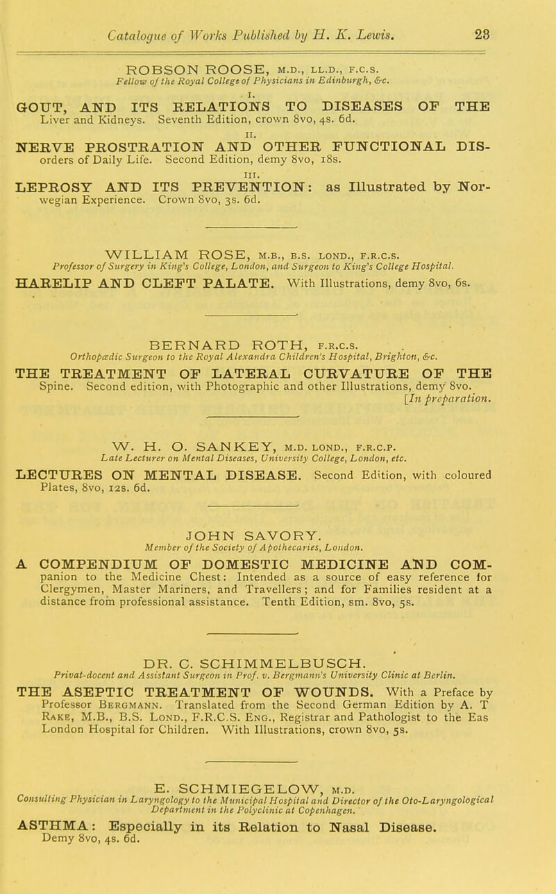 ROBSON ROOSE, m.d., ll.d., f.c.s. Fellow of the Royal College of Physicians in Edinburgh, &c. I. GOUT, AND ITS RELATIONS TO DISEASES OF THE Liver and Kidneys. Seventh Edition, crown 8vo, 4s. 6d. II. NERVE PROSTRATION AND OTHER FUNCTIONAL Dis- orders of Daily Life. Second Edition, demy 8vo, i8s. in. LEPROSY AND ITS PREVENTION: as Illustrated by Nor- wegian Experience. Crown 8vo, 3s. 6d. WILLIAM ROSE, m.b., b.s. lond., f.r.c.s. Professor of Surgery in King's College, London, and Surgeon to King's College Hospital. HARELIP AND CLEFT PALATE. With Illustrations, demy 8vo, 6s. BERNARD ROTH, f.r.c.s. Orthopädie Surgeon to the Royal Alexandra Children's Hospital, Brighton, &c. THE TREATMENT OF LATERAL CURVATURE OF THE Spine. Second edition, with Photographic and other Illustrations, demy 8vo. [In preparation. W. H. O. SAN KEY, m.d. lond., f.r.c.p. Late Lecturer on Mental Diseases, University College, London, etc. LECTURES ON MENTAL DISEASE. Second Edition, with coloured Plates, 8vo, 12s. 6d. JOHN SAVORY. Member of the Society of Apothecaries, London. A COMPENDIUM OF DOMESTIC MEDICINE AND COM- panion to the Medicine Chest: Intended as a source of easy reference for Clergymen, Master Mariners, and Travellers; and for Families resident at a distance froin professional assistance. Tenth Edition, sm. 8vo, 5s. DR. C. SCHIMMELBUSCH. Privat-docent and Assistant Surgeon in Prof. v. Bergmann's University Clinic at Berlin. THE ASEPTIC TREATMENT OF WOUNDS. With a Preface by Professor Bergmann. Translated from the Second German Edition by A. T Rake, M.B., B.S. Lond., F.R.C.S. Eng., Registrar and Pathologist to the Eas London Hospital for Children. With Illustrations, crown 8vo, 5s. E. SCHMIEGELOW, m.d. Consulting Physician in Laryngology to the Municipal Hospital and Director of the Oto-Laryngological Department in the Polyclinic at Copenhagen. ASTHMA: Especially in its Relation to Nasal Disease. Demy 8vo, 4s. 6d.