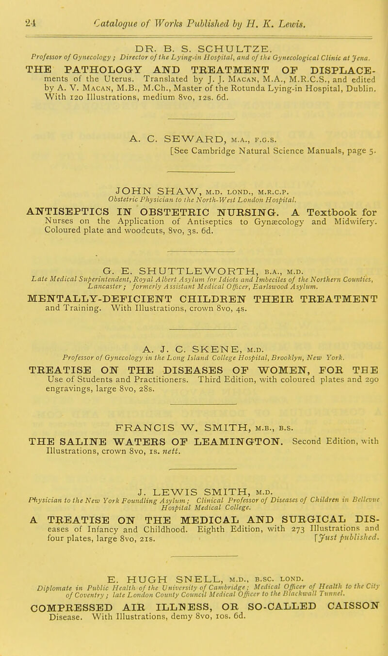 DR. B. S. SCHULTZE. Professor of Gynecology ; Director of the Lying-in Hospital, and of tin Gynecological Clinic at Jena. THE PATHOLOGY AND TREATMENT OF DISPLACE- ments of the Uterus. Translated by J. J. Macan, M.A., M.R.C.S., and edited by A. V. M ACAN, M.B., M.Ch., Master of the Rotunda Lying-in Hospital, Dublin. With I20 Illustrations, medium 8vo, 12s. 6d. A. C. SEWARD, M.A., F.G.s. [See Cambridge Natural Science Manuals, page 5. JOHN SHA\A/', M.D. LOND., M.R.C.P. Obstetric Physician to the North-West London Hospital. ANTISEPTICS IN OBSTETRIC NURSING. A Textbook for Nurses on the Application of Antiseptics to Gynaecology and Midwiferj'. Coloured plate and woodcuts, Svo, 3s. 6d. G. E. SHUTTLEWORTH, b.a., m.d. Late Medical Superintendent, Royal Albert Asylum for Idiots and Imbeciles of the Northern Counties, Lancaster; formerly Assistant Medical Officer, Earlswood Asylum. MENTALLY-DEFICIENT CHILDREN THEIR TREATMENT and Training. With Illustrations, crown 8vo, 4s. A. J. C. SKENE, M.D. Professor of Gynecology in the Long Island College Hospital, Brooklyn, Neui York. TREATISE ON THE DISEASES OF WOMEN, FOR THE Use of Students and Practitioners. Third Edition, with coloured plates and 290 engravings, large 8vo, 28s. FRANCIS W. SMITH, m.b., b.s. THE SALINE WATERS OF LEAMINGTON. Second Edition, with Illustrations, crown 8vo, is. nett. J. LEWIS SMITH, M.D. Pitysician to the New York Foundling Asylum ; Clinical Professor of Diseases of Children in BcUevue Hospital Medical College. A TREATISE ON THE MEDICAL AND SURGICAL Dis- eases of Infancy and Childhood. Eighth Edition, with 273 Illustrations and four plates, large 8vo, 21s. Ijfi'st published. E. HUGH SNELL, m.d., b.sc. lond. Diplomate in Public Health of the University of Cambridge; Medical Officer of Health to the City of Coventry ; late London County Council Medical Officer to the Rlachu all Tunnel. COMPRESSED AIR ILLNESS, OR SO-CALLED CAISSON Disease. With Illustrations, demy 8vo, los. 6d.