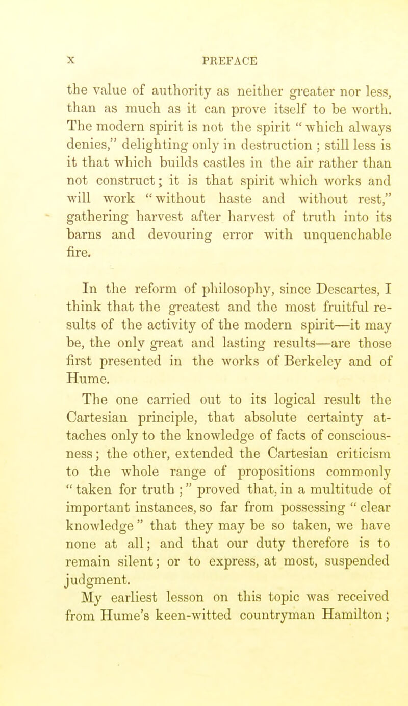 the value of authority as neither greater nor less, than as much as it can prove itself to be worth. The modern spirit is not the spirit  which always denies, delighting only in destruction ; still less is it that which builds castles in the air rather than not construct; it is that spirit which works and will work without haste and without rest, gathering harvest after harvest of truth into its barns and devouring error with unquenchable fire. In the reform of philosophy, since Descartes, I think that the greatest and the most fruitful re- sults of the activity of the modern spirit—it may be, the only great and lasting results—are those first presented in the works of Berkeley and of Hume. The one carried out to its logical result the Cartesian principle, that absolute certainty at- taches only to the knowledge of facts of conscious- ness ; the other, extended the Cartesian criticism to the whole range of propositions commonly  taken for truth ;  proved that, in a multitude of important instances, so far from possessing  clear knowledge  that they may be so taken, we have none at all; and that our duty therefore is to remain silent; or to express, at most, suspended judgment. My earliest lesson on this topic was received from Hume's keen-witted countryman Hamilton;