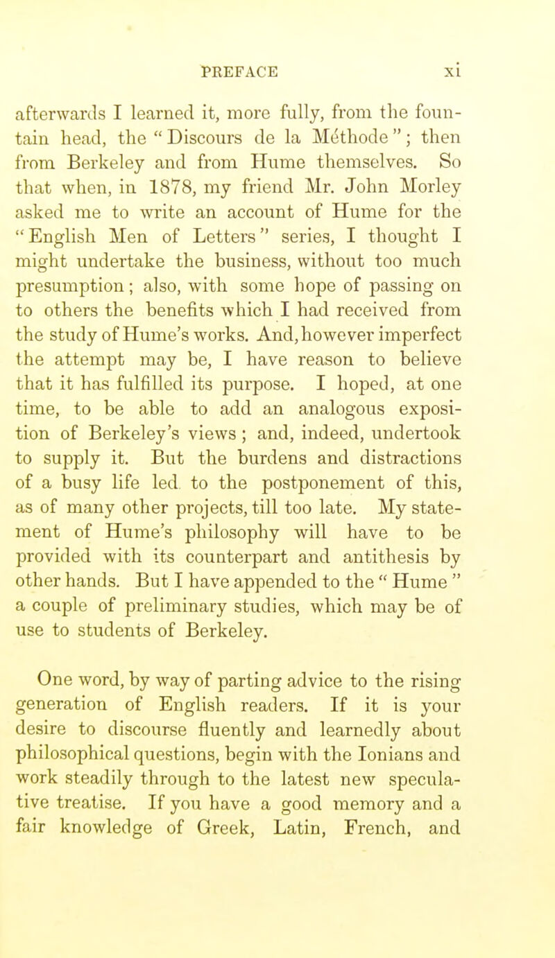 afterwards I learned it, more fully, from the foun- tain head, the  Discours de la MeHhode ; then from Berkeley and from Hume themselves. So that when, in 1878, my friend Mr. John Morley asked me to write an account of Hume for the  English Men of Letters series, I thought I might undertake the business, without too much presumption ; also, with some hope of passing on to others the benefits which I had received from the study of Hume's works. And, however imperfect the attempt may be, I have reason to believe that it has fulfilled its purpose. I hoped, at one time, to be able to add an analogous exposi- tion of Berkeley's views; and, indeed, undertook to supply it. But the burdens and distractions of a busy life led. to the postponement of this, as of many other projects, till too late. My state- ment of Hume's philosophy will have to be provided with its counterpart and antithesis by other hands. But I have appended to the  Hume  a couple of preliminary studies, which may be of use to students of Berkeley. One word, by way of parting advice to the rising generation of English readers. If it is your desire to discourse fluently and learnedly about philosophical questions, begin with the Ionians and work steadily through to the latest new specula- tive treatise. If you have a good memory and a fair knowledge of Greek, Latin, French, and