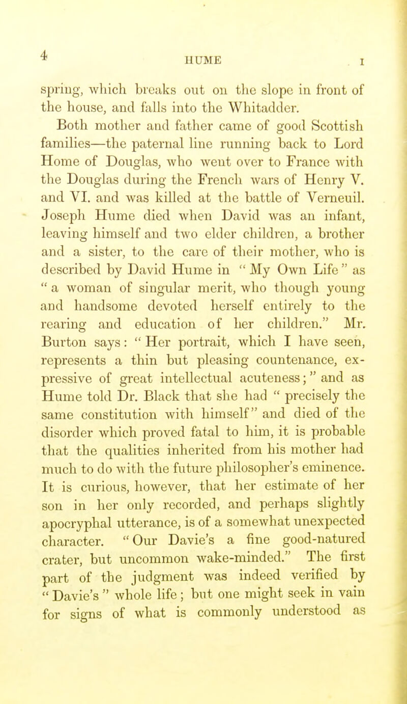 HUME I spring, which breaks out on the slope in front of the house, and falls into the Whitadder. Both mother and father came of good Scottish families—the paternal line running back to Lord Home of Douglas, who went over to France with the Douglas during the French Avars of Henry V. and VI. and was killed at the battle of Verneuil. Joseph Hume died when David was an infant, leaving himself and two elder children, a brother and a sister, to the care of their mother, who is described by David Hume in  My Own Life  as  a woman of singular merit, who though young and handsome devoted herself entirely to the rearing and education of her children. Mr. Burton says:  Her portrait, which I have seen, represents a thin but pleasing countenance, ex- pressive of great intellectual acuteness; and as Hume told Dr. Black that she had  precisely the same constitution with himself and died of the disorder which proved fatal to him, it is probable that the qualities inherited from his mother had much to do with the future jDhilosopher's eminence. It is curious, however, that her estimate of her son in her only recorded, and perhaps slightly apocryphal utterance, is of a somewhat unexpected character. Our Davie's a fine good-natured crater, but uncommon wake-minded. The first part of the judgment was indeed verified by  Davie's  whole life ; but one might seek in vain for signs of what is commonly understood as