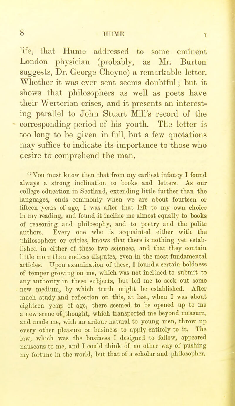 I life, that Hume addressed to some eminent London physician (probably, as Mr. Burton suggests, Dr. George Cheyne) a remarkable letter. Whether it was ever sent seems doubtful; but it shows that philosophers as well as poets have their Werterian crises, and it presents an interest- ing parallel to John Stuart Mill's record of the - corresponding period of his youth. The letter is too long to be given in full, but a few quotations may suffice to indicate its importance to those who desire to comprehend the man.  You must know then that from my earliest infancy I found always a strong inclination to books and letters. As our college education in Scotland, extending little further than the languages, ends commonly when we are about fourteen or fifteen years of age, I was after that left to my own choice in my reading, and found it incline me almost equally to books of reasoning and philosophy, and to poetry and the polite authors. Every one who is acquainted either with the philosophers or critics, knows that there is nothing yet estab- lished in either of these two sciences, and that they contain little more than endless disputes, even in the most fundamental articles. Upon examination of these, I found a certain boldness of temper growing on me, which was not inclined to submit to any authority in these subjects, but led me to seek out some new medium, by which truth might be established. After much study and reflection on this, at last, when I was about eighteen years of age, there seemed to be opened up to me a new scene of .thought, which transported me beyond measure, and made me, with an ardour natural to young men, throw up every other pleasure or business to apply entiroly to it. The law, which was the business I designed to follow, appeared nauseous to me, and I could think of no other way of pushing my fortune in tho world, but that of a scholar and philosopher.