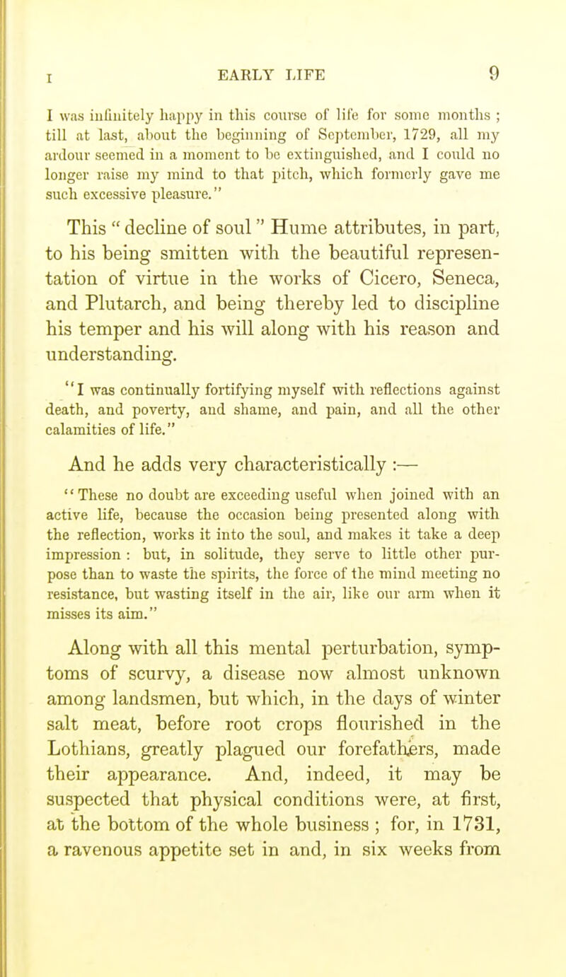I was infinitely happy in this course of life fov some months ; till at last, about the beginning of September, 1729, all my ardour seemed in a moment to be extinguished, and I could no longer raise my mind to that pitch, which formerly gave me such excessive pleasure. This  decline of soul Hume attributes, in part, to his being smitten with the beautiful represen- tation of virtue in the works of Cicero, Seneca, and Plutarch, and being thereby led to discipline his temper and his will along with his reason and understanding. I was continually fortifying myself with reflections against death, and poverty, and shame, and pain, and all the other calamities of life. And he adds very characteristically :— '' These no doubt are exceeding useful when joined with an active life, because the occasion being presented along with the reflection, works it into the soul, and makes it take a deep impression : but, in solitude, they serve to little other pur- pose than to waste the spirits, the force of the mind meeting no resistance, but wasting itself in the air, like our arm when it misses its aim. Along with all this mental perturbation, symp- toms of scurvy, a disease now almost unknown among landsmen, but which, in the days of winter salt meat, before root crops flourished in the Lothians, greatly plagued our forefathers, made their appearance. And, indeed, it may be suspected that physical conditions were, at first, at the bottom of the whole business ; for, in 1731, a ravenous appetite set in and, in six weeks from