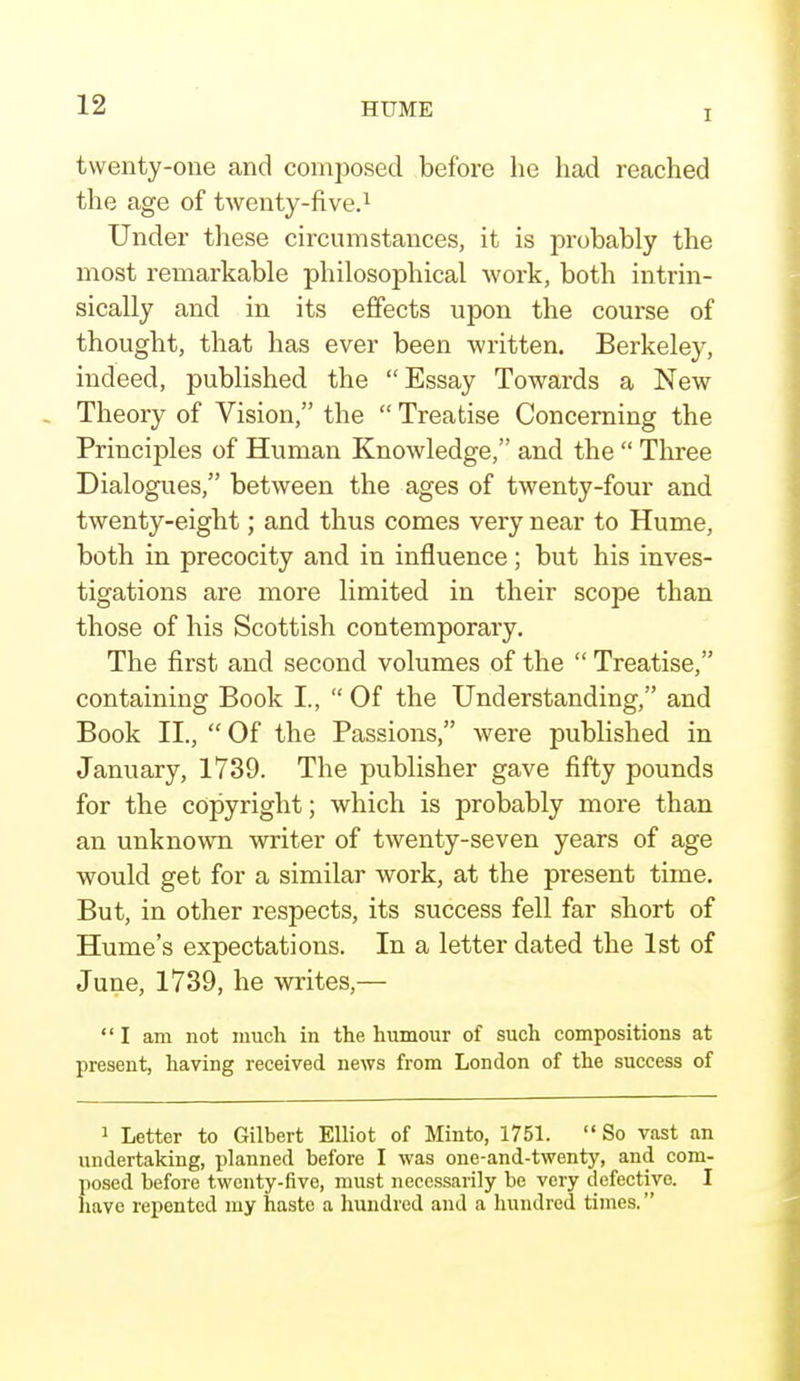 I twenty-one and composed before he had reached the age of twenty-five.1 Under these circumstances, it is probably the most remarkable philosophical work, both intrin- sically and in its effects upon the course of thought, that has ever been written. Berkeley, indeed, published the Essay Towards a New Theory of Vision, the  Treatise Concerning the Principles of Human Knowledge, and the  Three Dialogues, between the ages of twenty-four and twenty-eight; and thus comes very near to Hume, both in precocity and in influence; but his inves- tigations are more limited in their scope than those of his Scottish contemporary. The first and second volumes of the  Treatise, containing Book I.,  Of the Understanding, and Book II.,  Of the Passions, were published in January, 1739. The publisher gave fifty pounds for the copyright; which is probably more than an unknown writer of twenty-seven years of age would get for a similar work, at the present time. But, in other respects, its success fell far short of Hume's expectations. In a letter dated the 1st of June, 1739, he writes,— I am not much in the humour of such compositions at present, having received news from London of the success of 1 Letter to Gilbert Elliot of Minto, 1751.  So vast an undertaking, planned before I was one-and-twenty, and com- posed before twenty-five, must necessarily be very defective. I have repented my haste a hundred and a hundred times.