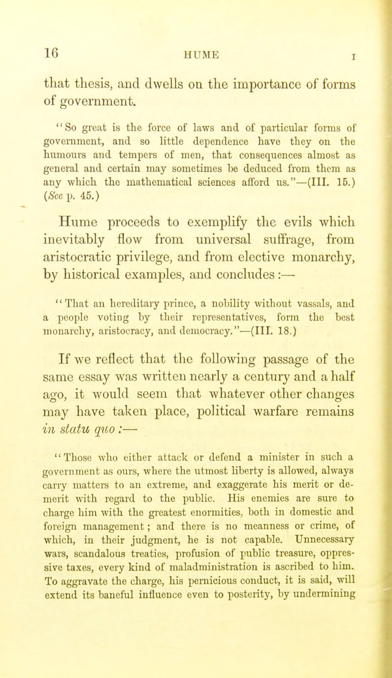 T that thesis, and dwells on the importance of forms of government. So great is the force of laws and of particular forms of government, and so little dependence have they on the humours and tempers of men, that consequences almost as general and certain may sometimes be deduced from them as any which the mathematical sciences afford us.—(III. 15.) (>S'ce p. 45.) Hume proceeds to exemplify the evils which inevitably flow from universal suffrage, from aristocratic privilege, and from elective monarchy, by historical examples, and concludes :— '' That an hereditary prince, a nobility without vassals, and a people voting by their representatives, form the best monarchy, aristocracy, and democracy.—(III. 18.) If we reflect that the following passage of the same essay was written nearly a century and a half ao;o, it would seem that whatever other changes may have taken place, political warfare remains in statu quo :— Those who either attack or defend a minister in such a government as ours, where the utmost liberty is allowed, always cany matters to an extreme, and exaggerate his merit or de- merit with regard to the public. His enemies are sure to charge him with the greatest enormities, both in domestic and foreign management; and there is no meanness or crime, of which, in their judgment, he is not capable. Unnecessary wars, scandalous treaties, profusion of public treasure, oppres- sive taxes, every kind of maladministration is ascribed to him. To aggravate the charge, his pernicious conduct, it is said, will extend its baneful influence even to posterity, by undermining