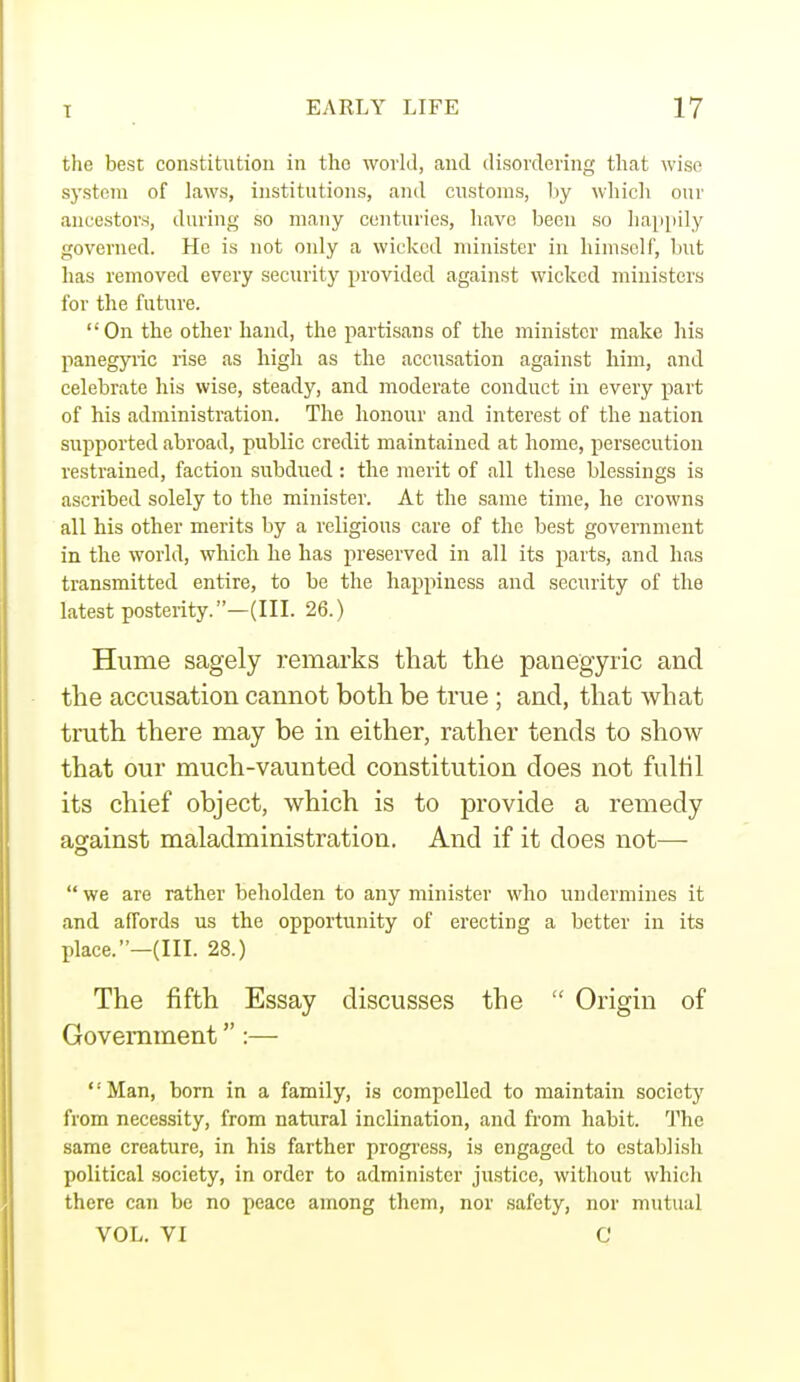 the best constitution in the world, and disordering that wise system of laws, institutions, and customs, by which our ancestors, during so many centuries, have been so happily governed. He is not only a wicked minister in himself, but has removed every security provided against wicked ministers for the future. On the other hand, the partisans of the minister make his panegyric rise as high as the accusation against him, and celebrate his wise, steady, and moderate conduct in every part of his administration. The honour and interest of the nation supported abroad, public credit maintained at home, persecution restrained, faction subdued : the merit of all these blessings is ascribed solely to the minister. At the same time, he crowns all his other merits by a religious care of the best government in the world, which he has preserved in all its parts, and has transmitted entire, to be the happiness and security of the latest posterity.—(III. 26.) Hume sagely remarks that the panegyric and the accusation cannot both be true ; and, that what truth there may be in either, rather tends to show that our much-vaunted constitution does not fulfil its chief object, which is to provide a remedy against maladministration. And if it does not— we are rather beholden to any minister who undermines it and affords us the opportunity of erecting a better in its place.—(III. 28.) The fifth Essay discusses the  Origin of Government :— Man, born in a family, is compelled to maintain society from necessity, from natural inclination, and from habit. The same creature, in his farther progress, is engaged to establish political society, in order to administer justice, without which there can be no peace among them, nor safety, nor mutual VOL. VI Q