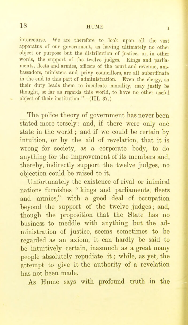 T intercourse. We arc therefore to look upon all the vast apparatus of our government, as having ultimately no other object or purpose but the distribution of justice, or, in other words, the support of the twelve judges. Kings and parlia- ments, fleets and armies, officers of the court and revenue, am- bassadors, ministers and privy councillors, are all subordinate in the end to this part of administration. Even the clergy, as their duty leads them to inculcate morality, may justly be thought, so far as regards this world, to have no other useful object of their institution.—(III. 37.) The police theory of government has never been stated more tersely: and, if there were only one state in the world ; and if we could be certain by intuition, or by the aid of revelation, that it is wrong for society, as a corporate body, to do anything for the improvement of its members and, thereby, indirectly support the twelve judges, no objection could be raised to it. Unfortunately the existence of rival or inimical nations furnishes  kings and parliaments, fleets and armies, with a good deal of occupation beyond the support of the twelve judges; and, though the proposition that the State has no business to meddle with anything but the ad- ministration of justice, seems sometimes to be regarded as an axiom, it can hardly be said to be intuitively certain, inasmuch as a great many people absolutely repudiate it; while, as yet, the attempt to give it the authority of a revelation has not been made. As Hume says with profound truth in the