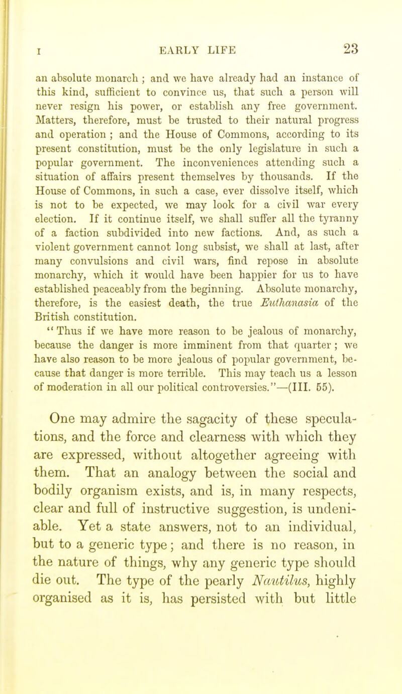 an absolute monarch ; and we have already had an instance of this kind, sufficient to convince us, that such a person will never resign his power, or establish any free government. Matters, therefore, must be trusted to their natural progress and operation ; and the House of Commons, according to its present constitution, must be the only legislature in such a popular government. The inconveniences attending such a situation of affairs present themselves by thousands. If the House of Commons, in such a case, ever dissolve itself, which is not to be expected, we may look for a civil war every election. If it continue itself, we shall suffer all the tyranny of a faction subdivided into new factions. And, as such a violent government cannot long subsist, we shall at last, after many convulsions and civil wars, find repose in absolute monarchy, which it would have been happier for us to have established peaceably from the beginning. Absolute monarchy, therefore, is the easiest death, the true Euthanasia of the British constitution.  Thus if we have more reason to be jealous of monarchy, because the danger is more imminent from that quarter; we have also reason to be more jealous of popular government, be- cause that danger is more terrible. This may teach us a lesson of moderation in all our political controversies.—(III. 55). One may admire the sagacity of these specula- tions, and the force and clearness with which they are expressed, withoixt altogether agreeing with them. That an analogy hetween the social and bodily organism exists, and is, in many respects, clear and full of instructive suggestion, is undeni- able. Yet a state answers, not to an individual, but to a generic type; and there is no reason, in the nature of things, why any generic type should die out. The type of the pearly Nautilus, highly organised as it is, has persisted with but little