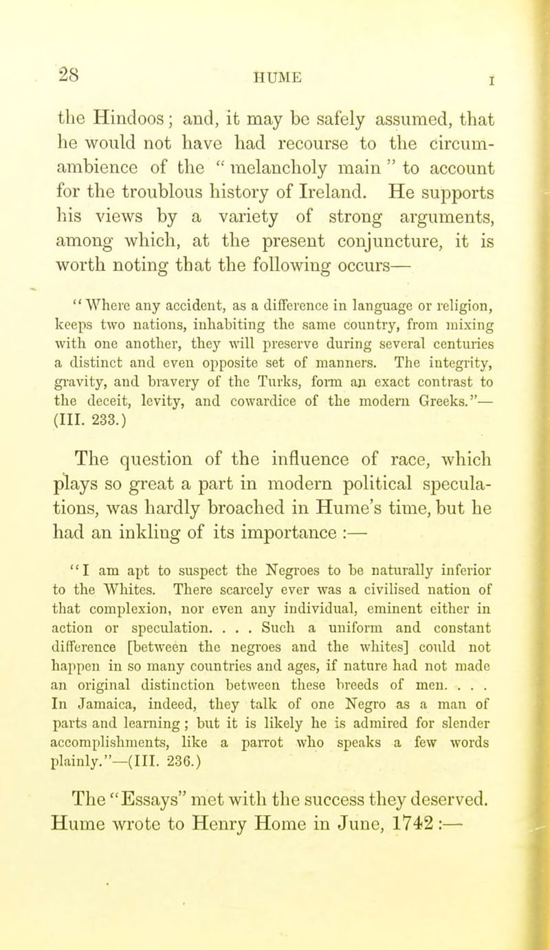 I the Hindoos; and, it may be safely assumed, that he would not have had recourse to the circum- ambience of the  melancholy main  to account for the troublous history of Ireland. He supports his views by a variety of strong arguments, among which, at the present conjuncture, it is worth noting that the following occurs— Where any accident, as a difference in language or religion, keeps two nations, inhabiting the same country, from mixing with one another, they will preserve during several centuries a distinct and even opposite set of manners. The integrity, gravity, and bravery of the Turks, form an exact contrast to the deceit, levity, and cowardice of the modern Greeks.— (III. 233.) The question of the influence of race, which plays so great a part in modern political specula- tions, was hardly broached in Hume's time, but he had an inkling of its importance :—■ I am apt to suspect the Negroes to be naturally inferior to the Whites. There scarcely ever was a civilised nation of that complexion, nor even any individual, eminent either in action or speculation. . . . Such a uniform and constant difference [between the negroes and the whites] could not happen in so many countries and ages, if nature had not made an original distinction between these breeds of men. . . . In Jamaica, indeed, they talk of one Negro as a man of parts and learning; but it is likely he is admired for slender accomplishments, like a parrot who speaks a few words plainly.—(III. 236.) The Essays met with the success they deserved. Hume wrote to Henry Home in June, 1742:—
