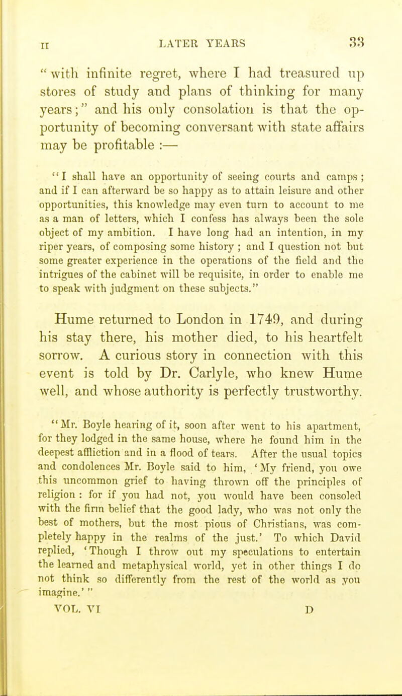  with infinite regret, where I had treasured up stores of study and plans of thinking for many years; and his only consolation is that the op- portunity of becoming conversant with state affairs may be profitable :— I shall have an opportunity of seeing courts and camps; and if I can afterward be so happy as to attain leisure and other opportunities, this knowledge may even turn to account to me as a man of letters, which I confess has always been the sole object of my ambition. I have long had an intention, in my riper years, of composing some history ; and I question not but some greater experience in the operations of the field and the intrigues of the cabinet will be requisite, in order to enable me to speak with judgment on these subjects. Hume returned to London in 1749, and during his stay there, his mother died, to his heartfelt sorrow. A curious story in connection with this event is told by Dr. Carlyle, who knew Hume well, and whose authority is perfectly trustworthy. Mr. Boyle hearing of it, soon after went to his apartment, for they lodged in the same house, where he found him in the deepest affliction and in a flood of tears. After the usual topics and condolences Mr. Boyle said to him, ' My friend, you owe this uncommon grief to having thrown off the principles of religion : for if you had not, you would have been consoled with the firm belief that the good lady, who was not only the best of mothers, but the most pious of Christians, was com- pletely happy in the realms of the just.' To which David replied, 'Though I throw out my speculations to entertain the learned and metaphysical world, yet in other things I do not think so differently from the rest of the world as you imagine.'  VOL. VI D