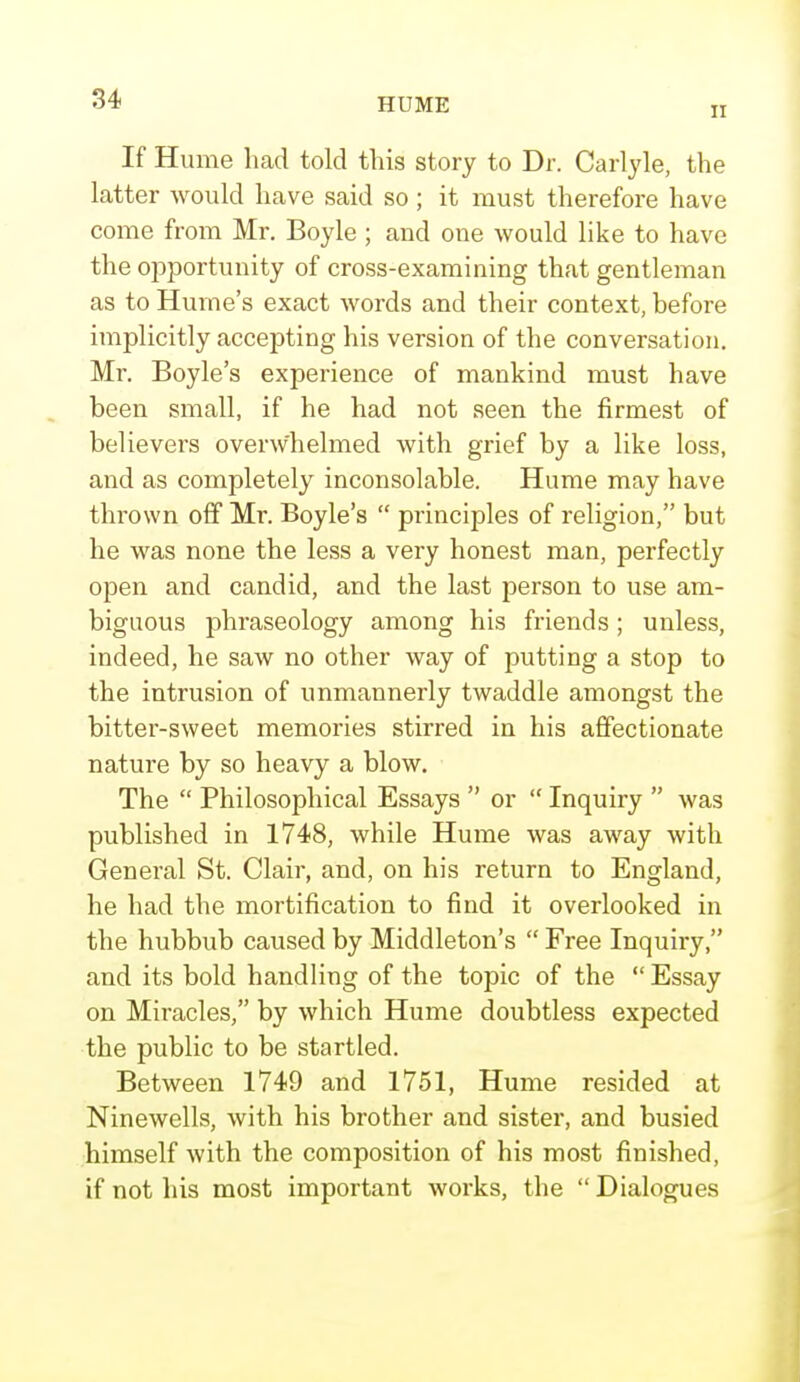 ii If Hume had told this story to Dr. Carlyle, the latter would have said so; it must therefore have come from Mr. Boyle ; and one would like to have the opportunity of cross-examining that gentleman as to Hume's exact words and their context, before implicitly accepting his version of the conversation. Mr. Boyle's experience of mankind must have been small, if he had not seen the firmest of believers overwhelmed with grief by a like loss, and as completely inconsolable. Hume may have thrown off Mr. Boyle's  principles of religion, but he was none the less a very honest man, perfectly open and candid, and the last person to use am- biguous phraseology among his friends ; unless, indeed, he saw no other way of putting a stop to the intrusion of unmannerly twaddle amongst the bitter-sweet memories stirred in his affectionate nature by so heavy a blow. The  Philosophical Essays  or  Inquiry  was published in 1748, while Hume was away with General St. Clair, and, on his return to England, he had the mortification to find it overlooked in the hubbub caused by Middleton's  Free Inquiry, and its bold handling of the topic of the  Essay on Miracles, by which Hume doubtless expected the public to be startled. Between 1749 and 1751, Hume resided at Ninewells, with his brother and sister, and busied himself with the composition of his most finished, if not his most important works, the  Dialogues