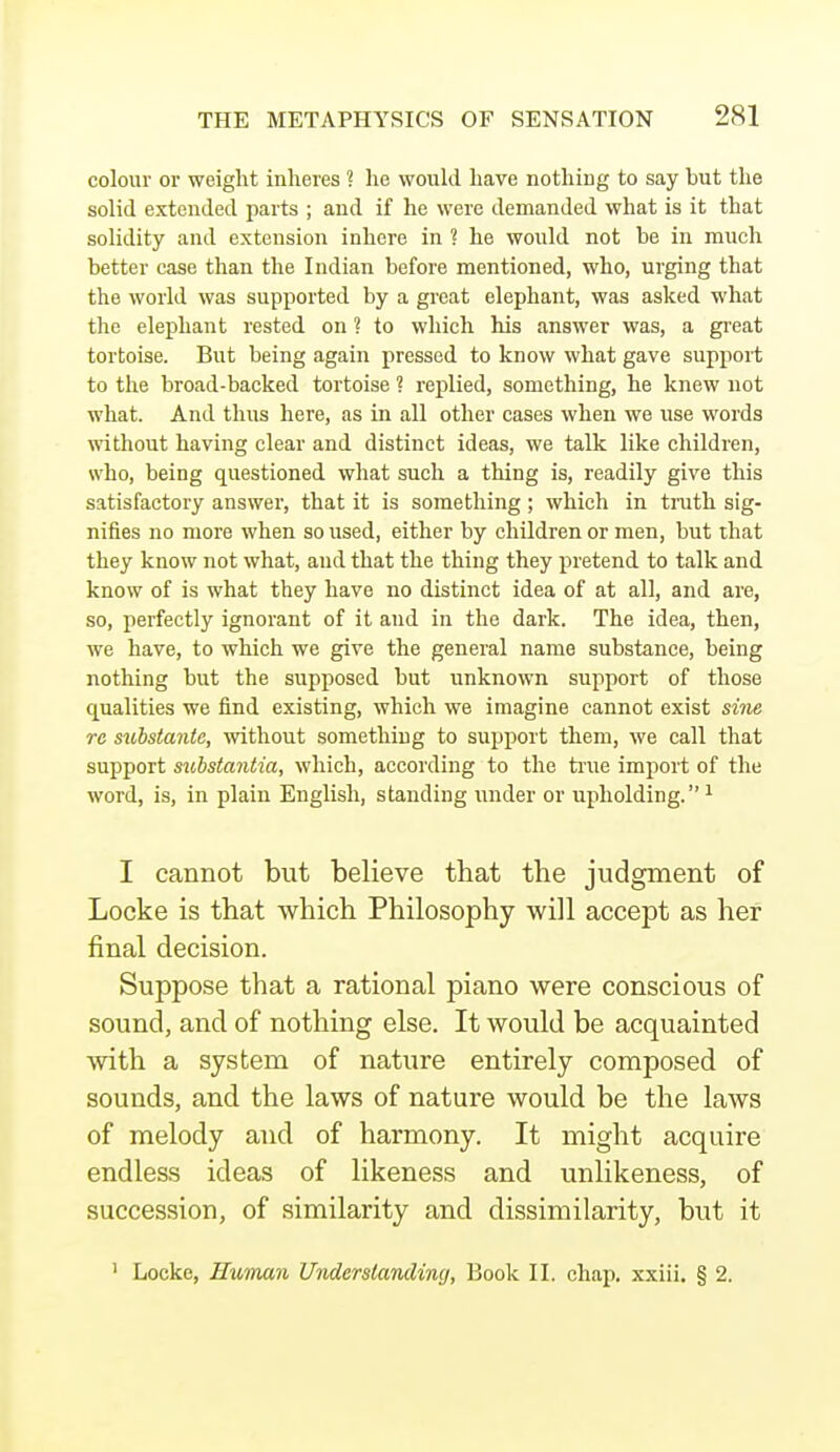 colour or weight inheres ? he would have nothing to say but the solid extended parts ; and if he were demanded what is it that solidity and extension inhere in ? he would not be in much better case than the Indian before mentioned, who, urging that the world was supported by a great elephant, was asked what the elephant rested on ? to which his answer was, a great tortoise. But being again pressed to know what gave support to the broad-backed tortoise ? replied, something, he knew not what. And thus here, as in all other cases when we use words without having clear and distinct ideas, we talk like children, who, being questioned what such a thing is, readily give this satisfactory answer, that it is something ; which in truth sig- nifies no more when so used, either by children or men, but that they know not what, aud that the thing they pretend to talk and know of is what they have no distinct idea of at all, and are, so, perfectly ignorant of it and in the dark. The idea, then, we have, to which we give the general name substance, being nothing but the supposed but unknown support of those equalities we find existing, which we imagine cannot exist sine re substante, without something to support them, we call that support substantia, which, according to the true import of the word, is, in plain English, standing under or upholding. 1 I cannot but believe that the judgment of Locke is that which Philosophy will accept as her final decision. Suppose that a rational piano were conscious of sound, and of nothing else. It would be acquainted with a system of nature entirely composed of sounds, and the laws of nature would be the laws of melody and of harmony. It might acquire endless ideas of likeness and unlikeness, of succession, of similarity and dissimilarity, but it 1 Locke, Human Understanding, Book II. chap, xxiii. § 2.