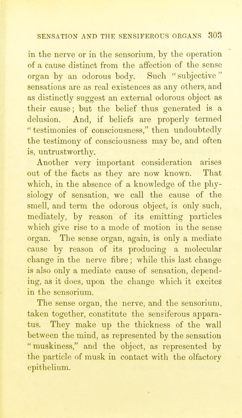 in the nerve or in the sensorium, by the operation of a cause distinct from the affection of the sense organ by an odorous body. Such  subjective  sensations are as real existences as any others, and as distinctly suggest an external odorous object as their cause; but the belief thus generated is a delusion. And, if beliefs are properly termed  testimonies of consciousness, then undoubtedly the testimony of consciousness may be, and often is, untrustworthy. Another very important consideration arises out of the facts as they are now known. That which, in the absence of a knowledge of the phy- siology of sensation, we call the cause of the smell, and term the odorous object, is only such, mediately, by reason of its emitting particles which give rise to a mode of motion in the sense organ. The sense organ, again, is only a mediate cause by reason of its producing a molecular change in the nerve fibre; while this last change is also only a mediate cause of sensation, depend- ing, as it does, upon the change which it excites in the sensorium. The sense organ, the nerve, and the sensorium, taken together, constitute the sensiferous appara- tus. They make up the thickness of the wall between the mind, as represented by the sensation muskiness, and the object, as represented by the particle of musk in contact with the olfactory epithelium.