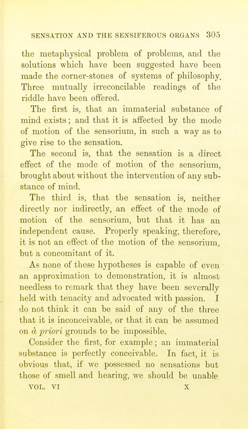 the metaphysical problem of problems, and the solutions which have been suggested have been made the corner-stones of systems of philosophy. Throe mutually irreconcilable readings of the riddle have been offered. The first is, that an immaterial substance of mind exists; and that it is affected by the mode of motion of the sensorium, in such a way as to give rise to the sensation. The second is, that the sensation is a direct effect of the mode of motion of the sensorium, brought about without the intervention of any sub- stance of mind. The third is, that the sensation is, neither directly nor indirectly, an effect of the mode of motion of the sensorium, but that it has an independent cause. Properly speaking, therefore, it is not an effect of the motion of the sensorium, but a concomitant of it. As none of these hypotheses is capable of even an approximation to demonstration, it is almost needless to remark that they have been severally held with tenacity and advocated with passion. I do not think it can be said of any of the three that it is inconceivable, or that it can be assumed on a priori grounds to be impossible. Consider the first, for example; an immaterial substance is perfectly conceivable. In fact, it is obvious that, if we possessed no sensations but those of smell and hearing, we should be unable VOL. VI x