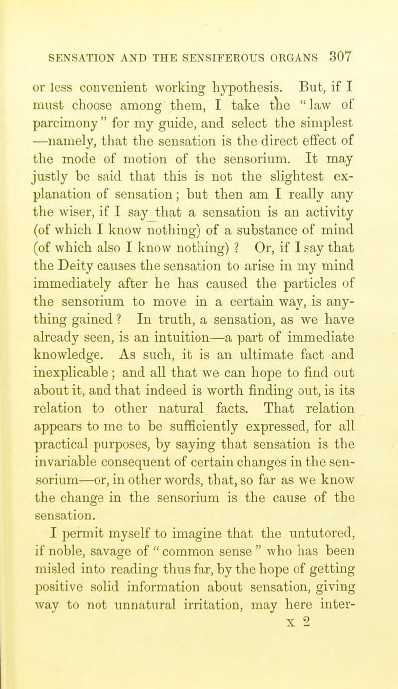 or less convenient working hypothesis. But, if I must choose among them, I take the law of parcimony  for my guide, and select the simplest —namely, that the sensation is the direct effect of the mode of motion of the sensorium. It may justly he said that this is not the slightest ex- planation of sensation; but then am I really any the wiser, if I say that a sensation is an activity (of which I know nothing) of a substance of mind (of which also I know nothing) ? Or, if I say that the Deity causes the sensation to arise in my mind immediately after he has caused the particles of the sensorium to move in a certain way, is any- thing gained ? In truth, a sensation, as we have already seen, is an intuition—a part of immediate knowledge. As such, it is an ultimate fact and inexplicable; and all that we can hope to find out about it, and that indeed is worth finding out, is its relation to other natural facts. That relation appears to me to be sufficiently expressed, for all practical purposes, by saying that sensation is the invariable consequent of certain changes in the sen- sorium—or, in other words, that, so far as we know the change in the sensorium is the cause of the sensation. I permit myself to imagine that the untutored, if noble, savage of  common sense  who has been misled into reading thus far, by the hope of getting positive solid information about sensation, giving way to not unnatural irritation, may here inter-