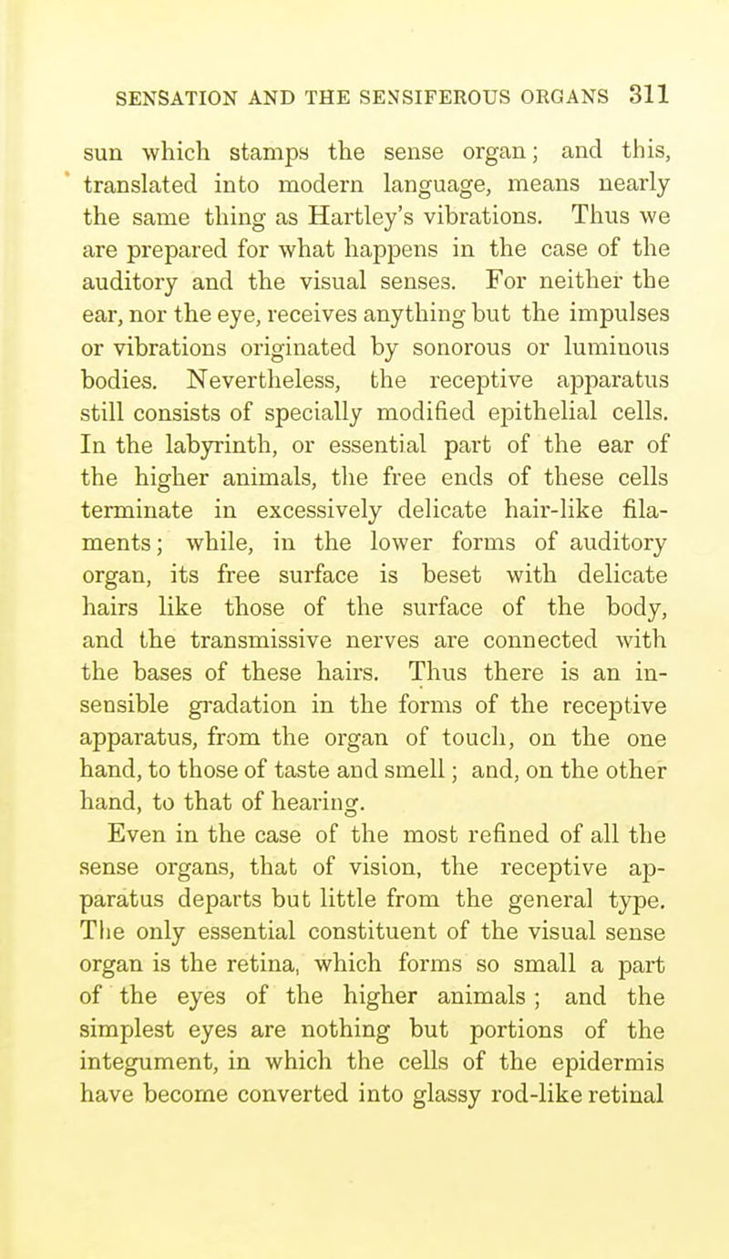 sun which stamps the sense organ; and this, translated into modern language, means nearly the same thing as Hartley's vibrations. Thus we are prepared for what happens in the case of the auditory and the visual senses. For neither the ear, nor the eye, receives anything but the impulses or vibrations originated by sonorous or luminous bodies. Nevertheless, the receptive apparatus still consists of specially modified epithelial cells. In the labyrinth, or essential part of the ear of the higher animals, the free ends of these cells terminate in excessively delicate hair-like fila- ments; while, in the lower forms of auditory organ, its free surface is beset with delicate hairs like those of the surface of the body, and the transmissive nerves are connected with the bases of these hairs. Thus there is an in- sensible gradation in the forms of the receptive apparatus, from the organ of touch, on the one hand, to those of taste and smell; and, on the other hand, to that of hearing. Even in the case of the most refined of all the sense organs, that of vision, the receptive ap- paratus departs but little from the general type. The only essential constituent of the visual sense organ is the retina, which forms so small a part of the eyes of the higher animals; and the simplest eyes are nothing but portions of the integument, in which the cells of the epidermis have become converted into glassy rod-like retinal