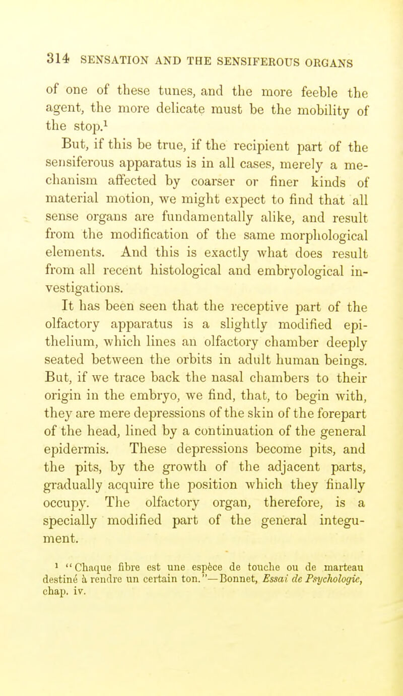 of one of these tunes, and the more feeble the agent, the more delicate must be the mobility of the stop.1 But, if this be true, if the recipient part of the sensiferous apparatus is in all cases, merely a me- chanism affected by coarser or finer kinds of material motion, we might expect to find that all sense organs are fundamentally alike, and result from the modification of the same morphological elements. And this is exactly what does result from all recent histological and embryological in- vestigations. It has been seen that the receptive part of the olfactory apparatus is a slightly modified epi- thelium, which lines an olfactory chamber deeply seated between the orbits in adult human beings. But, if we trace back the nasal chambers to their origin in the embryo, we find, that, to begin with, they are mere depressions of the skin of the forepart of the head, lined by a continuation of the general epidermis. These depressions become pits, and the pits, by the growth of the adjacent parts, gradually acquire the position which they finally occupy. The olfactory organ, therefore, is a specially modified part of the general integu- ment. 1 Chaque fibre est une espece de touche ou de marteau destine a rendre un certain ton.—Bonnet, Essat' de Psychologic, chap. iv.