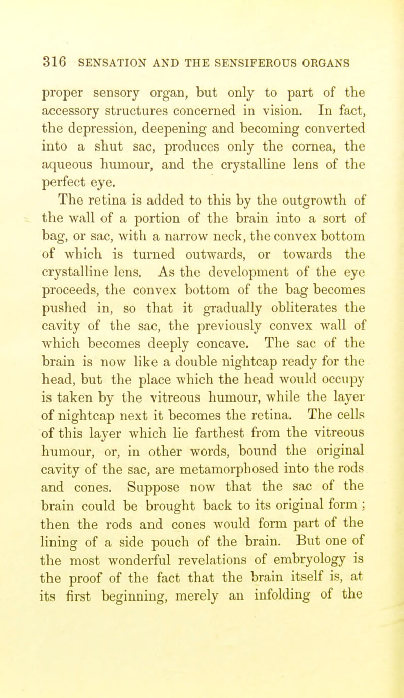 proper sensory organ, but only to part of the accessory structures concerned in vision. In fact, the depression, deepening and becoming converted into a shut sac, produces only the cornea, the aqueous humour, and the crystalline lens of the perfect eye. The retina is added to this by the outgrowth of the wall of a portion of the brain into a sort of bag, or sac, with a narrow neck, the convex bottom of which is turned outwards, or towards the crystalline lens. As the development of the eye proceeds, the convex bottom of the bag becomes pushed in, so that it gradually obliterates the cavity of the sac, the previously convex wall of which becomes deeply concave. The sac of the brain is now like a double nightcap ready for the head, but the place which the head would occupy is taken by the vitreous humour, while the layer of nightcap next it becomes the retina. The cells of this layer which lie farthest from the vitreous humour, or, in other words, bound the original cavity of the sac, are metamorphosed into the rods and cones. Suppose now that the sac of the brain could be brought back to its original form ; then the rods and cones would form part of the lining of a side pouch of the brain. But one of the most wonderful revelations of embryology is the proof of the fact that the brain itself is, at its first beginning, merely an infolding of the