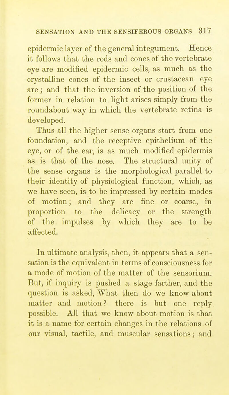 epidermic layer of the general integument. Hence it follows that the rods and cones of the vertebrate eye are modified epidermic cells, as much as the crystalline cones of the insect or crustacean eye are ; and that the inversion of the position of the former in relation to light arises simply from the roundabout way in which the vertebrate retina is developed. Thus all the higher sense organs start from one foundation, and the receptive epithelium of the eye, or of the ear, is as much modified epidermis as is that of the nose. The structural unity of the sense organs is the morphological parallel to their identity of physiological function, which, as we have seen, is to be impressed by certain modes of motion; and they are fine or coarse, in proportion to the delicacy or the strength of the impulses by which they are to be affected. In ultimate analysis, then, it appears that a sen- sation is the equivalent in terms of consciousness for a mode of motion of the matter of the sensorium. But, if inquiry is pushed a stage farther, and the question is asked, What then do we know about matter and motion ? there is but one reply possible. All that we know about motion is that it is a name for certain changes in the relations of our visual, tactile, and muscular sensations; and