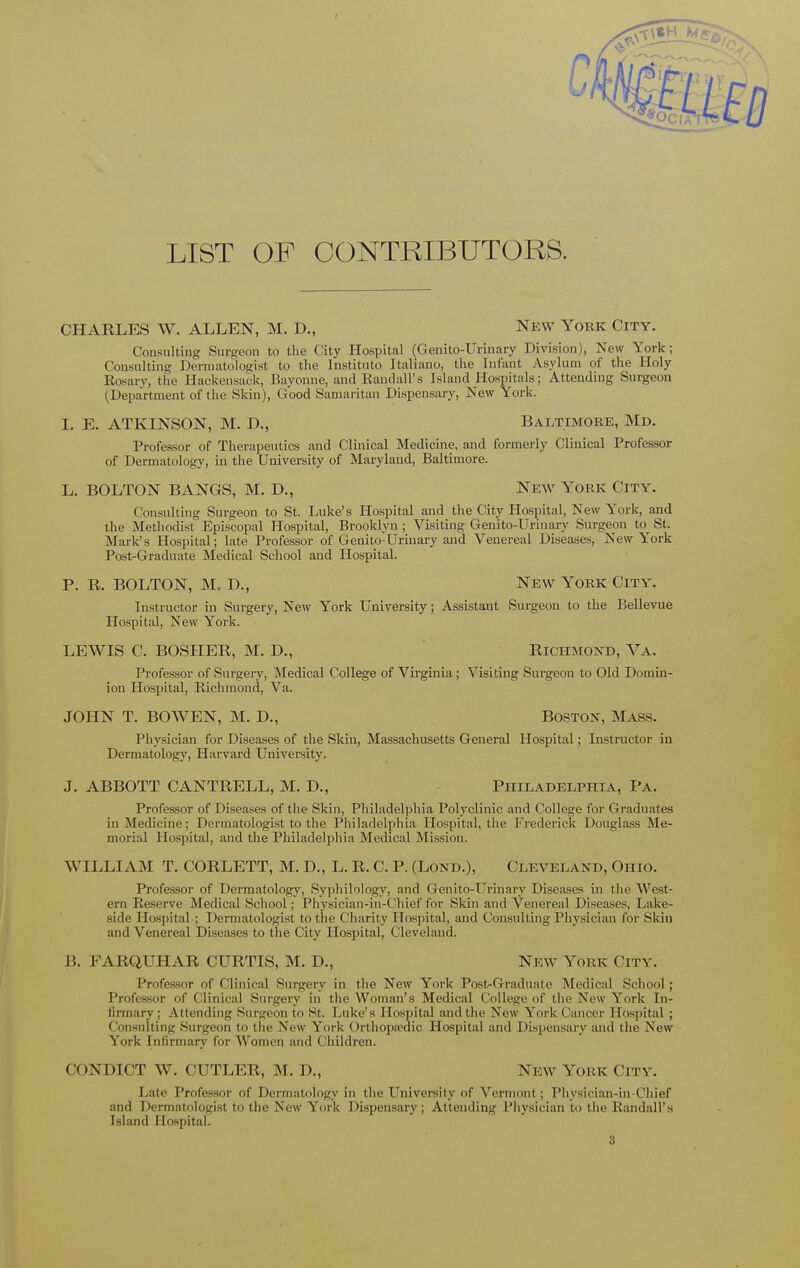 LIST OF CONTRIBUTORS. CHARLES W. ALLEN, M. D., New York City. Consulting Surgeon to the City Hospital (Genito-Urinary Division), New York; Consulting Dermatologist to the Institute Italiano, the Enfant Asylum of the Holy Eosary, the Hackensack, Bayonne, and Randall's Island Hospitals; Attending Surgeon (Department of the Skin), Good Samaritan Dispensary, New York. I. E. ATKINSON, M. L\, Baltimore, Md. Professor of Therapeutics and Clinical Medicine, and formerly Clinical Professor of Dermatology, in the University of Maryland, Baltimore. L. BOLTON BANGS, M. D., New York City. Consulting Surgeon to St. Luke's Hospital and the City Hospital, New York, and the Methodist Episcopal Hospital, Brooklyn ; Visiting Genito-Urinary Surgeon to St. Mark's Hospital; late Professor of Genito-Urinary and Venereal Diseases, New York Post-Graduate Medical School and Hospital. P. R. BOLTON, M. D., New York City. Instructor in Surgery, New York University; Assistant Surgeon to the Bellevue Hospital, New York. LEWIS C. BOSHER, M. D., Richmond, Va. Professor of Surgery, Medical College of Virginia; Visiting Surgeon to Old Domin- ion Hospital, Richmond, Va. JOHN T. BO WEN, M. D., Boston, Mass. Physician for Diseases of the Skin, Massachusetts General Hospital; Instructor in Dermatology, Harvard University. J. ABBOTT CANTRELL, M. D., Philadelphia, Pa. Professor of Diseases of the Skin, Philadelphia Polyclinic and College for Graduates in Medicine; Dermatologist to the Philadelphia Hospital, the Frederick Douglass Me- morial Hospital, and the Philadelphia Medical Mission. WILLIAM T. CORLETT, M. D., L. R. C. P. (Lond.), Cleveland, Ohio. Professor of Dermatology, Syphilology, and Genito-Urinary Diseases in the West- ern Reserve Medical School; Physician-in-Chief for Skin and Venereal Diseases, Lake- side Hospital-; Dermatologist to the Charity Hospital, and Consulting Physician for Skin and Venereal Diseases to the City Hospital, Cleveland. B. EARQUHAR CURTIS, M. D., New York ( it v. Professor of C linical Surgery in the New York Post-Graduate Medical School ; Professor of Clinical Surgery in the Woman's Medical College of the New York In- firmary ; Attending Surgeon to St. Luke's Hospital and the New York Cancer Hospital ; Consulting Surgeon to the New York Orthopaedic Hospital and Dispensary and the New- York Infirmary for Women and Children. CONDICT W. CUTLER, M. D., New York City. Late Professor of Dermatology in the University of Vermont; Physician-in-Chief and Dermatologist to the New York Dispensary; Attending Physician to the Randall's Island Hospital.
