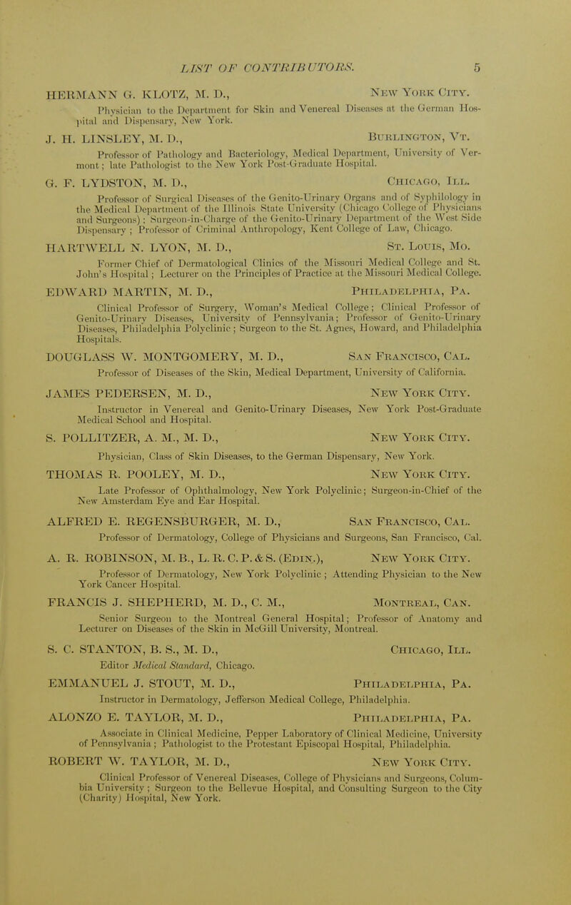 HERMANN G. KLOTZ, M. D., New York City. Physician to the Department for >Skin and Venereal Diseases at the German Hos- pital and Dispensary, New York. J. H. LINSLEY, M. T)., Burlington, Vt. Professor of Pathology and Bacteriology, Medical Department, University of Ver- mont ; late Pathologist to the New York Post-Graduate Hospital. G. F. LYDSTON, M. D., Chicago, III. Professor of Surgical Diseases of the Genito-llrinary Organs and of Syphilology in the Medical Department of the Illinois State University (Chicago College of Physicians and Surgeons); Surgeon-in-Charge of the Genito-Urinary Department of the West Side Dispensary ; Professor of Criminal Anthropology, Kent College of Law, Chicago. 11 A RTYVELL N. LYON, M. D., St. Louis, Mo. Former Chief of Dermatological Clinics of the Missouri Medical College and St. John's 1 lospital ; Lecturer on the Principles of Practice at the Missouri Medical College. EDWARD MARTIN, M. D., PHILADELPHIA, Pa. Clinical Professor of Surgery, Woman's Medical College; Clinical Professor of Genito-Urinary Diseases, University of Pennsylvania; Professor of Genito-Urinary Diseases, Philadelphia Polyclinic ; Surgeon to the St. Agnes, Howard, and Philadelphia Hospitals. DOUGLASS W. MONTGOMERY, M. D., San Francisco, Cal. Professor of Diseases of the Skin, Medical Department, University of California. JAMES PEDERSEN, M. D., New York City. Instructor in Venereal and Genito-Urinary Diseases, New York Post-Graduate Medical School and Hospital. S. POLLITZER, A. M., M. D., New York City. Physician, Class of Skin Diseases, to the German Dispensary, New York. THOMAS R. POOLEY, M. D., New York City. Late Professor of Ophthalmology, New York Polyclinic; Surgeon-in-Chief of the New Amsterdam Eye and Ear Hospital. ALFRED E. REGENSBURGER, M. D., San Francisco, Cal. Professor of Dermatology, College of Physicians and Surgeons, San Francisco, Cal. A. R. ROBINSON, M. B., L. R. C. P. & S. (Edin.), New York City. Professor of Dermatology, New York Polyclinic ; Attending Physician to the New York Cancer Hospital. FRANCIS J. SHEPHERD, M. D., C. M., Montreal, Can. Senior Surgeon to the Montreal General Hospital; Professor of Anatomy and Lecturer on Diseases of the Skin in McGill University, Montreal. S. C. STANTON, B. S., M. D., Chicago, III. Editor Medical Standard, Chicago. EMMANUEL J. STOUT, M. D., Philadelphia, Pa. Instructor in Dermatology, Jefferson Medical College, Philadelphia. ALONZO E. TAYLOR, M. D., PHILADELPHIA, Pa. Associate in Clinical Medicine, Pepper Laboratory of Clinical Medicine, University of Pennsylvania ; Pathologist to the Protestant Episcopal Hospital, Philadelphia. ROBERT W. TAYLOR, M. D., New York City. Clinical Professor of Venereal Diseases, College of Physicians and Surgeons, Colum- bia University ; Surgeon to the Bellevue Hospital, and Consulting Surgeon to the City (Charity) Hospital, New York.