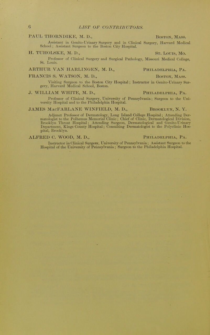 PAUL THORN DIKE, M. D., Boston, Mass. Assistant in Genito-Urinary Surgery and in Clinical Surgery, Harvard Medical School; Assistant Surgeon to the Boston City Hospital. II. TUHOLSKE, M. I)., St. Louis, Mo. Professor of Clinical Surgery and Surgical Pathology, Missouri Medical College, St. Louis. ARTHUR VAN HARLINGEN, M. D., Philadelphia, Pa. FRANCIS S. WATSON, M. D., Boston, Mass. Visiting Surgeon to the Boston City Hospital; Instructor in Genito-Urinary Sur- gery, Harvard Medical School, Boston. J. WILLIAM WHITE, M. D., Philadelphia, Pa. Professor of Clinical Surgery, University of Pennsylvania; Surgeon to the Uni- versity Hospital and to the Philadelphia Hospital. JAMES Mac FARLANE WINFIELD, M. D., Brooklyn, N. Y. Adjunct Professor of Dermatology, Long Island College Hospital; Attending Der- matologist to the Polhemus Memorial Clinic; Chief of Clinic, Dermatological Division, Brooklyn Throat Hospital; Attending Surgeon, Dermatological and Genito-Urinary Department, Kings County Hospital; Consulting Dermatologist to the Polyclinic Hos- pital, Brooklyn. ALFRED C. WOOD, M. D., Philadelphia, Pa. Instructor in Clinical Surgery, University of Pennsylvania ; Assistant Surgeon to the Hospital of the University of Pennsylvania ; Surgeon to the Philadelphia Hospital.