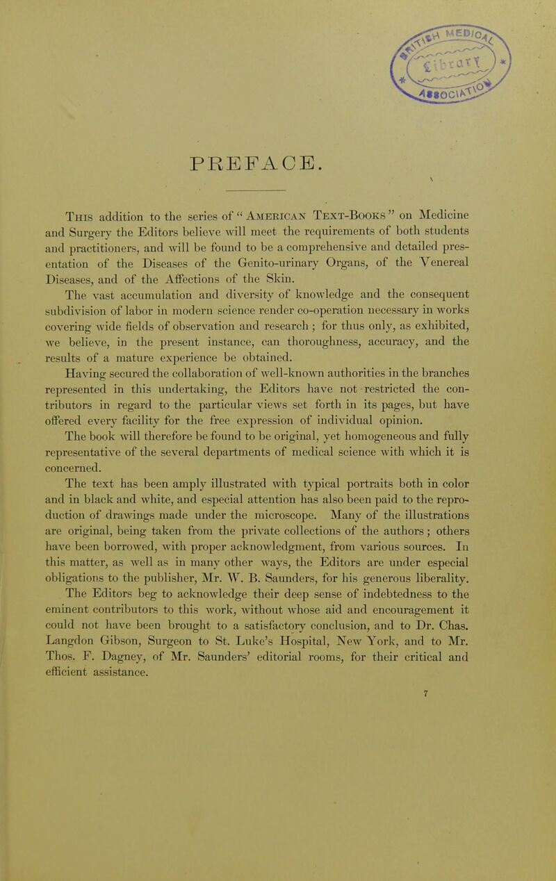 PREFACE. This addition to the series of  American Text-Books  on Medicine and Surgery the Editors believe will meet the requirements of both students and practitioners, and will be found to be a comprehensive and detailed pres- entation of the Diseases of the Genito-urinary Organs, of the Venereal Diseases, and of the Affections of the Skin. The vast accumulation and diversity of knowledge and the consequent subdivision of labor in modern science render co-operation necessary in works covering wide fields of observation and research; for thus only, as exhibited, Ave believe, in the present instance, can thoroughness, accuracy, and the results of a mature experience be obtained. Having secured the collaboration of well-known authorities in the branches represented in this undertaking, the Editors have not restricted the con- tributors in regard to the particular views set forth in its pages, but have offered every facility for the free expression of individual opinion. The book will therefore be found to be original, yet homogeneous and fully representative of the several departments of medical science with which it is concerned. The text has been amply illustrated with typical portraits both in color and in black and white, and especial attention has also been paid to the repro- duction of drawings made under the microscope. Many of the illustrations are original, being taken from the private collections of the authors; others have been borrowed, with proper acknowledgment, from various sources. In this matter, as well as in many other ways, the Editors are under especial obligations to the publisher, Mr. W. B. Saunders, for his generous liberality. The Editors beg to acknowledge their deep sense of indebtedness to the eminent contributors to this work, without whose aid and encouragement it could not have been brought to a satisfactory conclusion, and to Dr. Chas. Langdon Gibson, Surgeon to St. Luke's Hospital, New York, and to Mr. Thos. F. Dagney, of Mr. Saunders' editorial rooms, for their critical and efficient assistance.