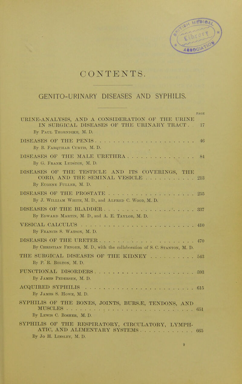 CONTENTS. GENITO-URINARY DISEASES AND SYPHILIS. PAGE F III NE-ANALYSIS, AND A CONSIDERATION OF THE URINE IN SURGICAL DISEASES OF THE URINARY TRACT . 17 By Paul Thorndike, M. D. DISEASES OF THE PENIS 46 By B. Farqtjiiar Curtis, M. D. DISEASES OF THE MALE URETHRA 84 By G. Frank Lyds'ton, M. D. DISEASES OF THE TESTICLE AND ITS COVERINGS, THE CORD, AND THE SEMINAL VESICLE 213 By Eugene Fuller, M. D. DISEASES OF THE PROSTATE 255 By J. William AVhite, M. D., and Alfred C. Wood, M. D. DISEASES OF THE BLADDER 337 By Edward Martin, M. D., and A. E. Taylor, M. D. VESICAL CALCULUS .410 By Francis S. Watson, M. D. DISEASES OF THE URETER : 470 By Christian Fenger, M. D., with the collaboration of S. C. Stanton, M. D. THE SURGICAL DISEASES OF THE KIDNEY 543 By P.'R. Bolton, M. D. FUNCTIONAL DISORDERS 593 By James Pedersen, M. D. ACQUIRED SYPHILIS 615 By James S. Howe, M. D. SYPHILIS OF THE BONES, JOINTS, BURS.E, TENDONS, AND MUSCLES 651 By Lewis C. Bosher, M. D. SYPHILIS OF THE RESPIRATORY, CIRCULATORY, LYMPH- ATIC, AND ALIMENTARY SYSTEMS 665 By Jo H. Linsley, M. D.