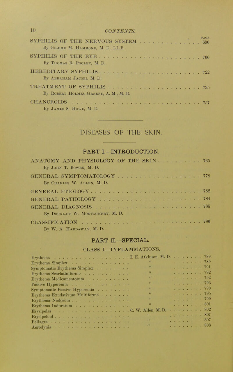 PAGE SYPHILIS OF THE NERVOUS SYSTEM 690 By Grjbme M. Hammond, M. D., LL.B. SYPHILIS OF THE EYE 700 By Thomas R. Pooley, M. D. HEREDITARY SYPHILIS 722 By Abraham Jacobi, M. D. TREATMENT OF SYPHILIS 735 By Robert Holmes Greene, A. M., M. D. CHANCROIDS 757 By James S. Howe, M. D. DISEASES OF THE SKIN. PART I.-INTRODUCTION. ANATOMY AND PHYSIOLOGY OF THE SKIN 765 By John T. Bowen, M. D. GENERAL SYMPTOMATOLOGY 778 By Charles W. Allen, M. D. GENERAL ETIOLOGY 782 GENERAL PATHOLOGY 784 GENERAL DIAGNOSIS . 785 By Douglass W. Montgomery, M. D. CLASSIFICATION 786 By W. A. Hardaway, M. D. PART n.—SPECIAL. CLASS I.—INFLAMMATIONS. Erythema LB, Atkinson, M. D 789 Erythema Simplex '89 Symptomatic Erythema Simplex 791 Erythema Scarlatiniforme 792 Erythema Medicamentosum 792 Passive Hyperemia 'ao Symptomatic Passive Hyperemia '93 Erythema Exudativum Multiforme 795 Erythema Nodpsum ^99 Erythema Induratum 801 Erysipelas C. W. Allen, M. D 802 Erysipeloid ^ t, „ « 807 Pellagra . , . « 808 Acrodynia ....